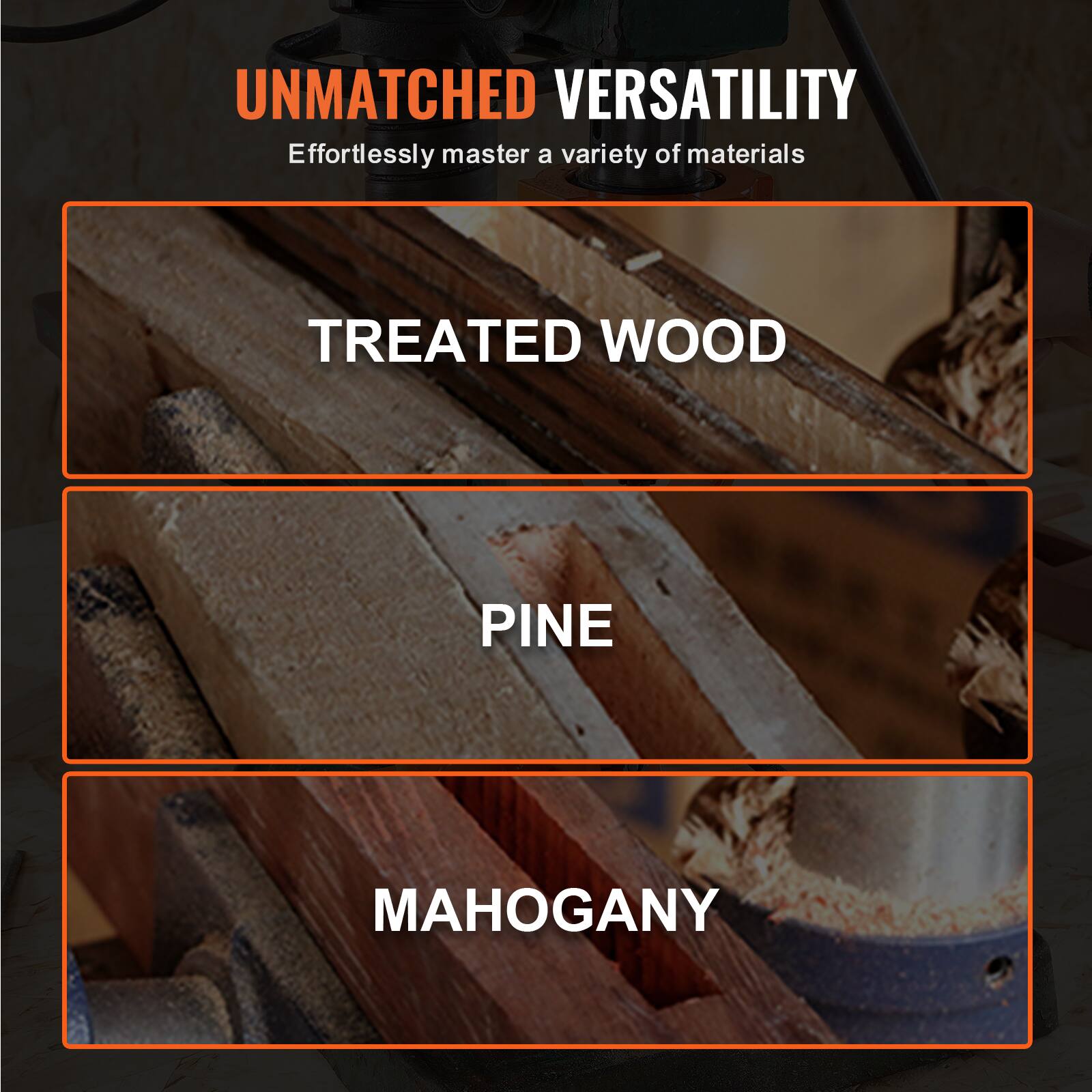 UNMATCHED VERSATILITY  
Effortlessly master a variety of materials  

TREATED WOOD  
PINE  
MAHOGANY
