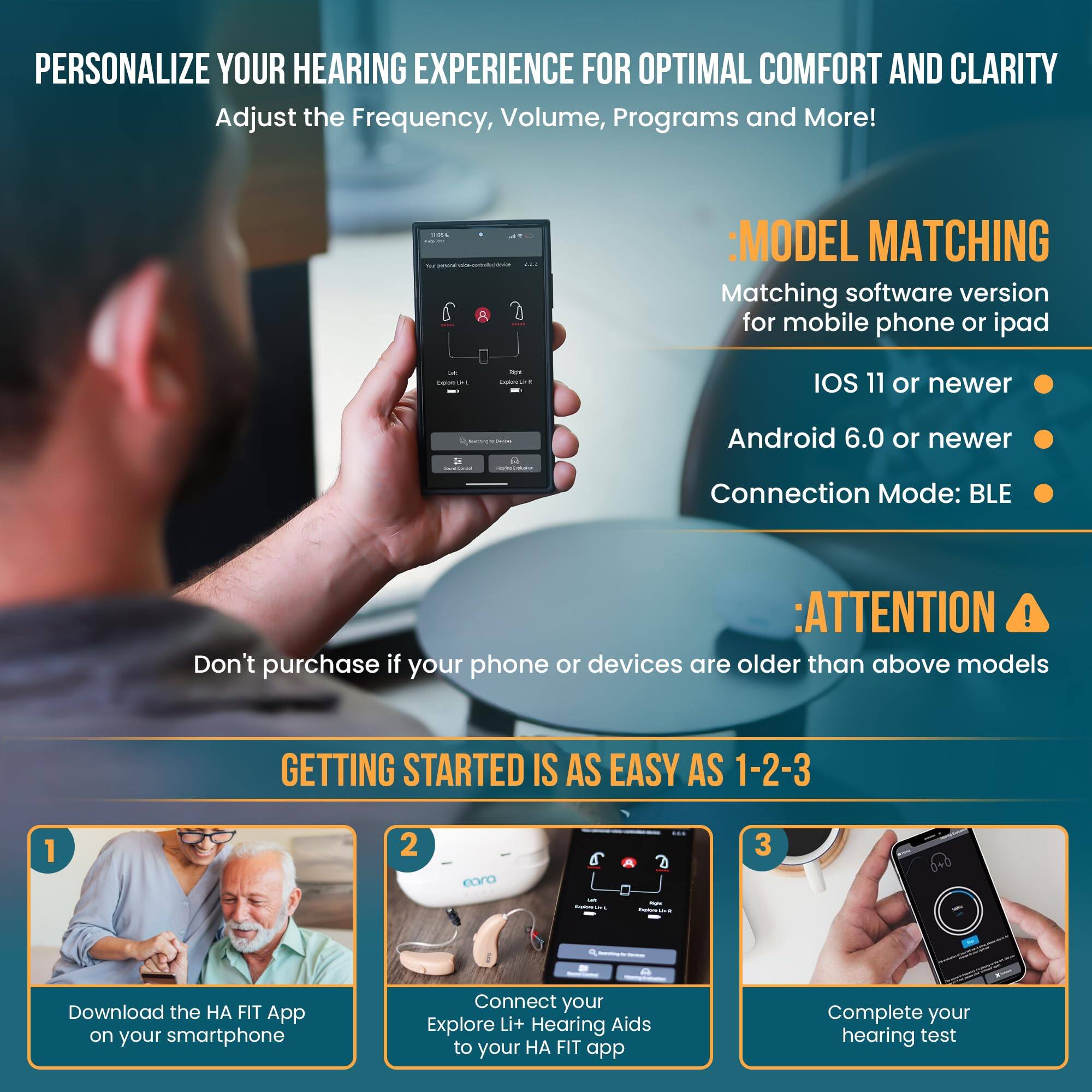 **PERSONALIZE YOUR HEARING EXPERIENCE FOR OPTIMAL COMFORT AND CLARITY**

Adjust the Frequency, Volume, Programs and More!

---

**MODEL MATCHING**

Matching software version for mobile phone or iPad

- iOS 11 or newer
- Android 6.0 or newer

Connection Mode: BLE

---

**ATTENTION**

Don't purchase if your phone or devices are older than above models

---

**GETTING STARTED IS AS EASY AS 1-2-3**

1. Download the HA FIT App on your smartphone
2. Connect your Explore Li+ Hearing Aids to your HA FIT app
3. Complete your hearing test