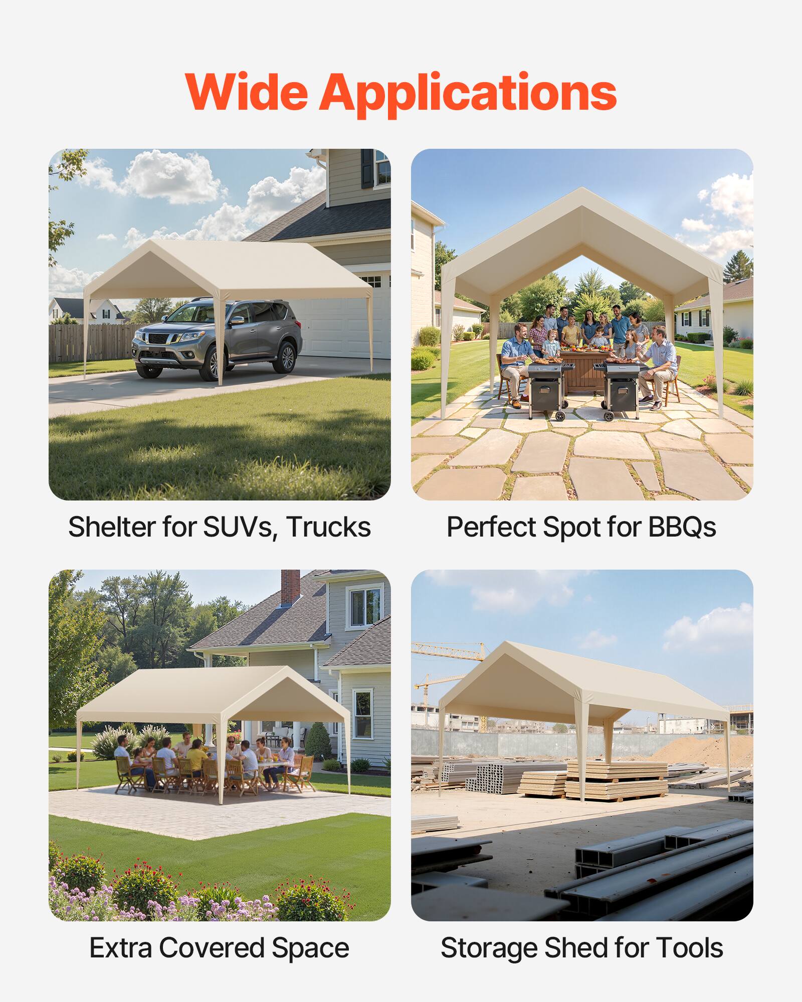 Wide Applications

- Shelter for SUVs, Trucks
- Perfect Spot for BBQs
- Extra Covered Space
- Storage Shed for Tools
