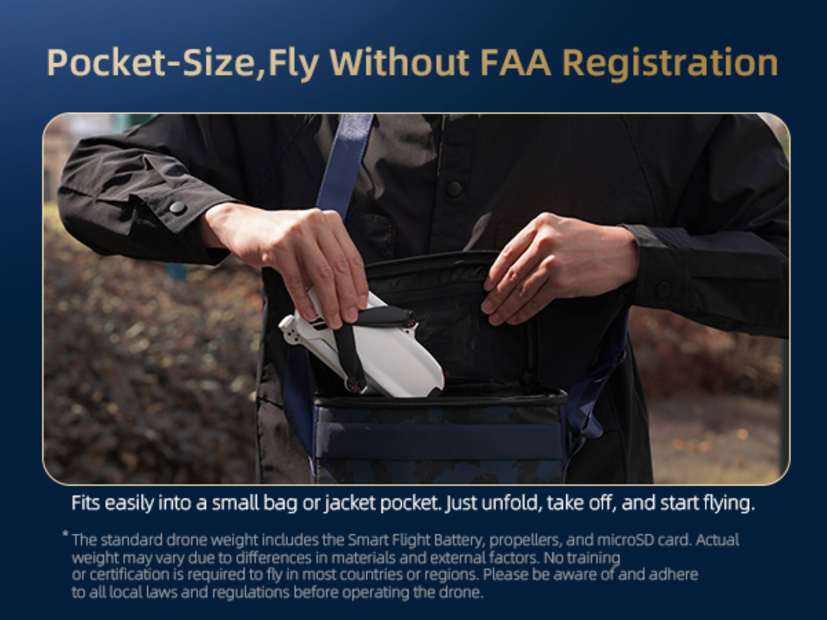 Pocket-Size, Fly Without FAA Registration

Fits easily into a small bag or jacket pocket. Just unfold, take off, and start flying.

The standard drone weight includes the Smart Flight Battery, propellers, and microSD card. Actual weight may vary due to differences in materials and external factors. No training or certification is required to fly in most countries or regions. Please be aware of and adhere to all local laws and regulations before operating the drone.