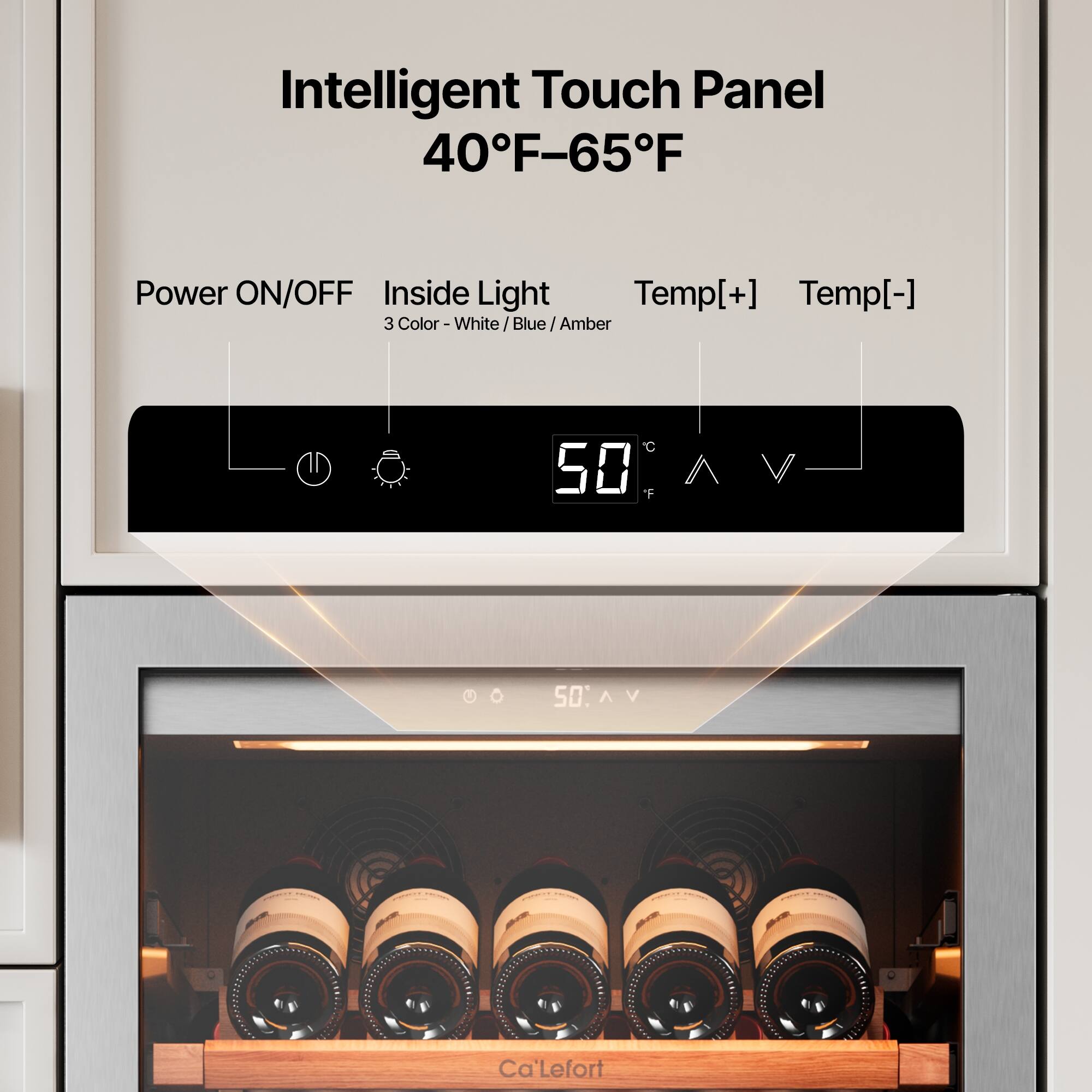 Intelligent Touch Panel  
40°F–65°F  

Power ON/OFF  
Inside Light  
Temp[+] Temp[-]  

3 Color - White / Blue / Amber  

50°F