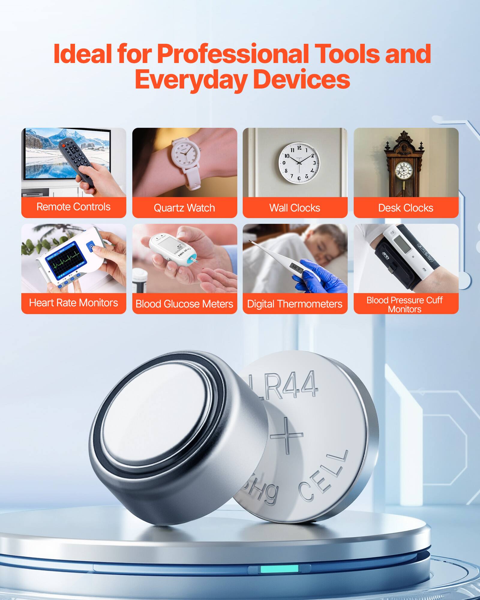 Ideal for Professional Tools and Everyday Devices

- Remote Controls
- Quartz Watch
- Wall Clocks
- Desk Clocks
- Heart Rate Monitors
- Blood Glucose Meters
- Digital Thermometers
- Blood Pressure Cuff Monitors

LR44
Hg CELL