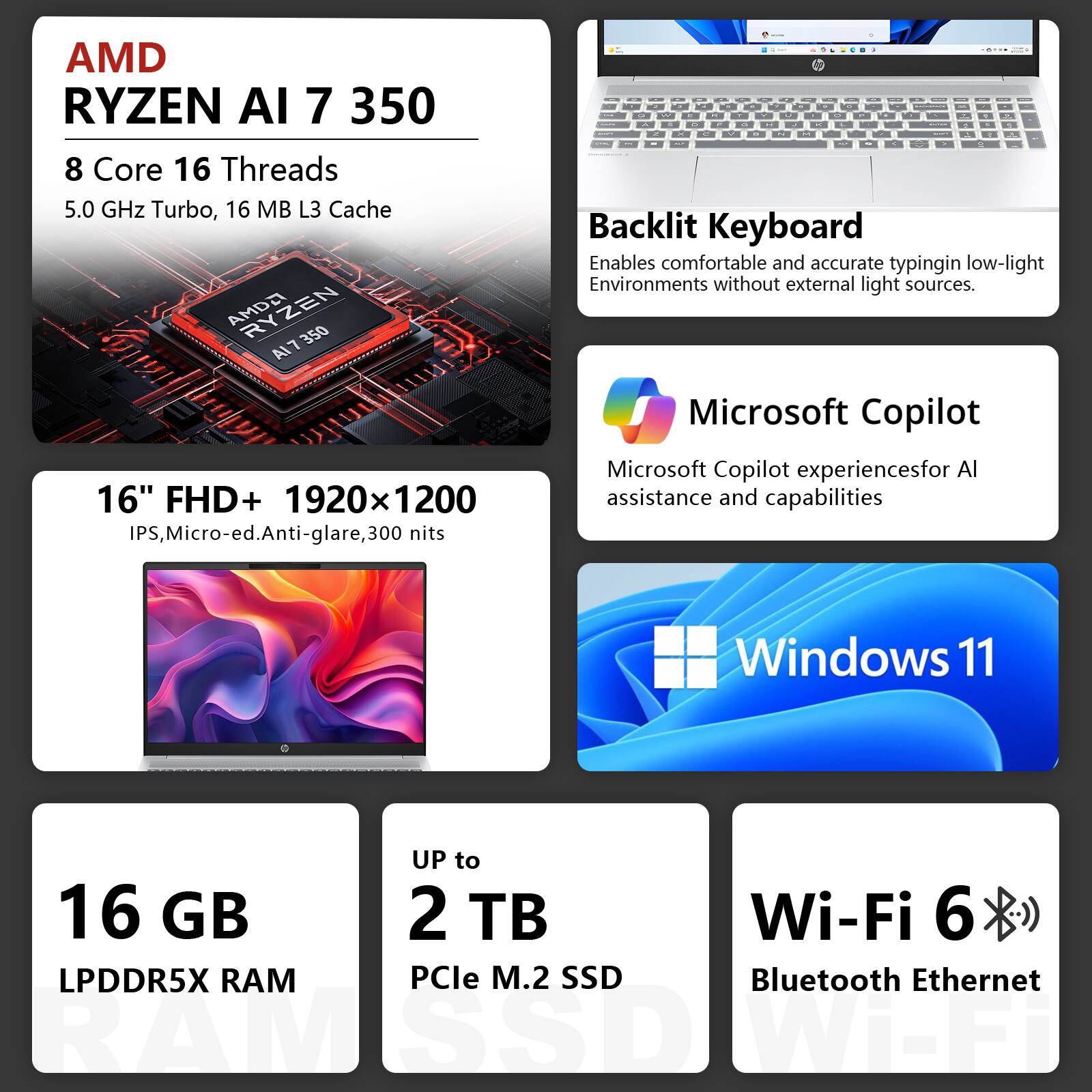 AMD RYZEN AI 7 350  
8 Core 16 Threads  
5.0 GHz Turbo, 16 MB L3 Cache  

16" FHD+ 1920x1200 IPS, Micro-ed.Anti-glare, 300 nits  

Backlit Keyboard  
Enables comfortable and accurate typing in low-light environments without external light sources.  

Microsoft Copilot  
Microsoft Copilot experiences for AI assistance and capabilities  

Windows 11  

16 GB LPDDR5X RAM  
UP to 2 TB PCIe M.2 SSD  

Wi-Fi 6  
Bluetooth Ethernet