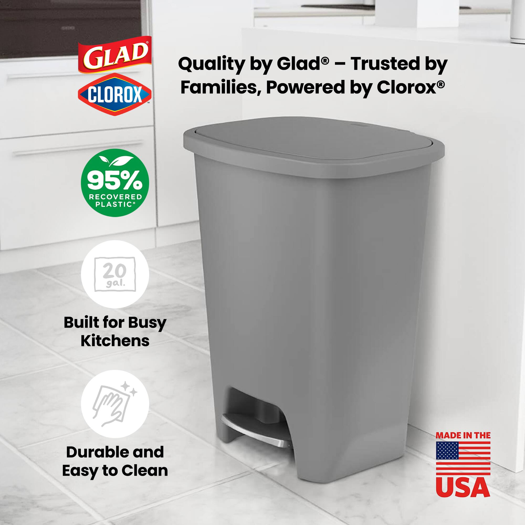 GLAD Quality by Glad - Trusted by Clorox® Families, Powered by CLOROX®  
95% RECOVERED PLASTIC  
20 gal.  
Built for Busy Kitchens  
Durable and Easy to Clean  
MADE IN THE USA