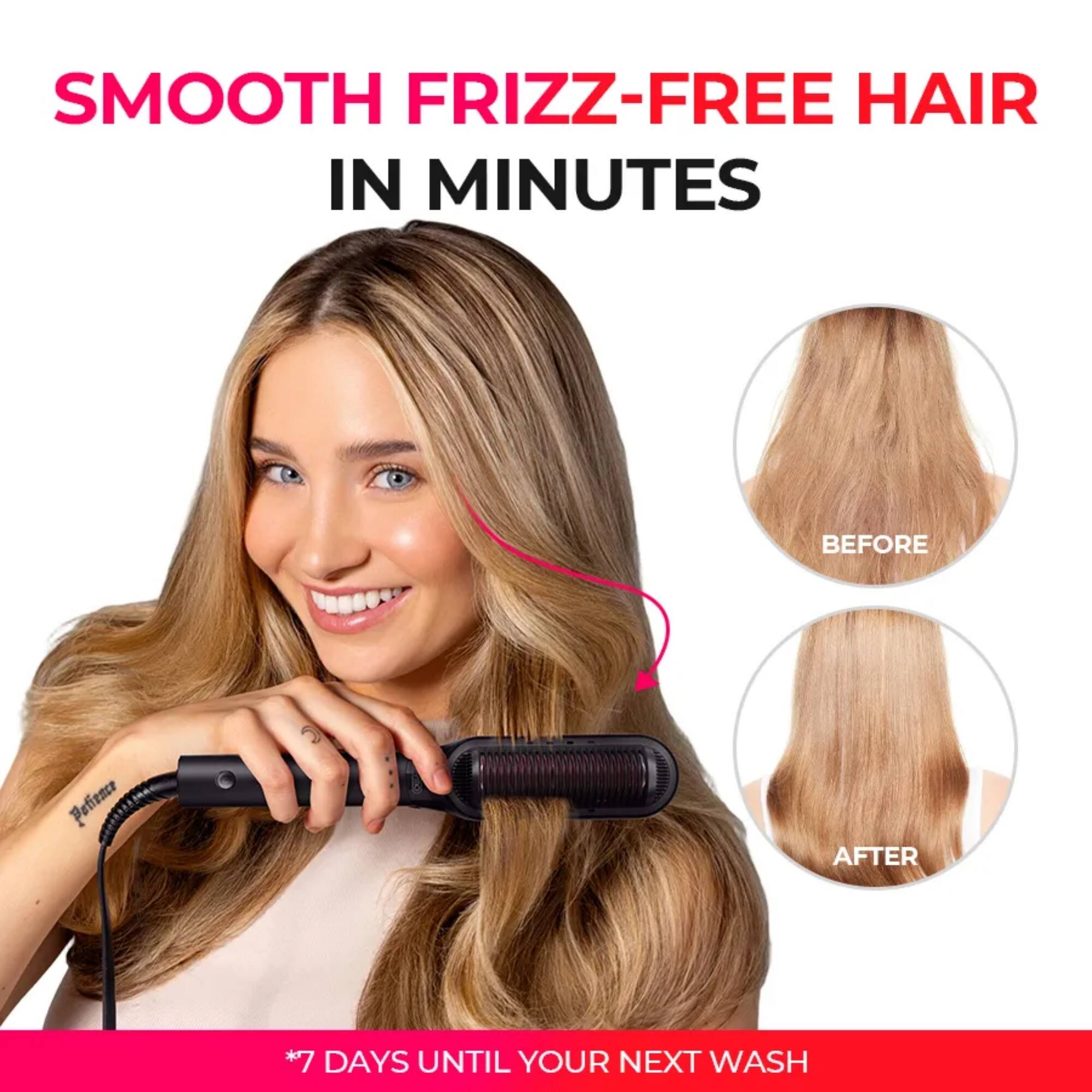 SMOOTH FRIZZ-FREE HAIR IN MINUTES

*7 DAYS UNTIL YOUR NEXT WASH