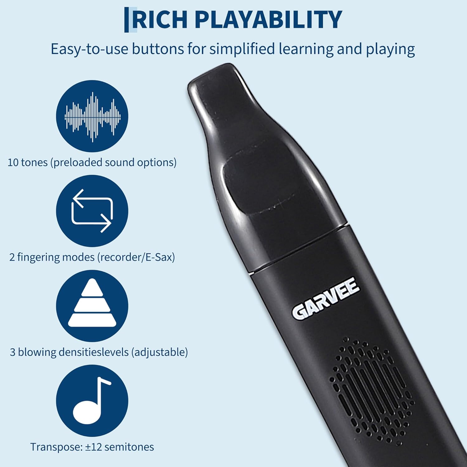 **RICH PLAYABILITY**

Easy-to-use buttons for simplified learning and playing

- 10 tones (preloaded sound options)
- 2 fingering modes (recorder/E-Sax)
- 3 blowing densities levels (adjustable)
- Transpose: ±12 semitones