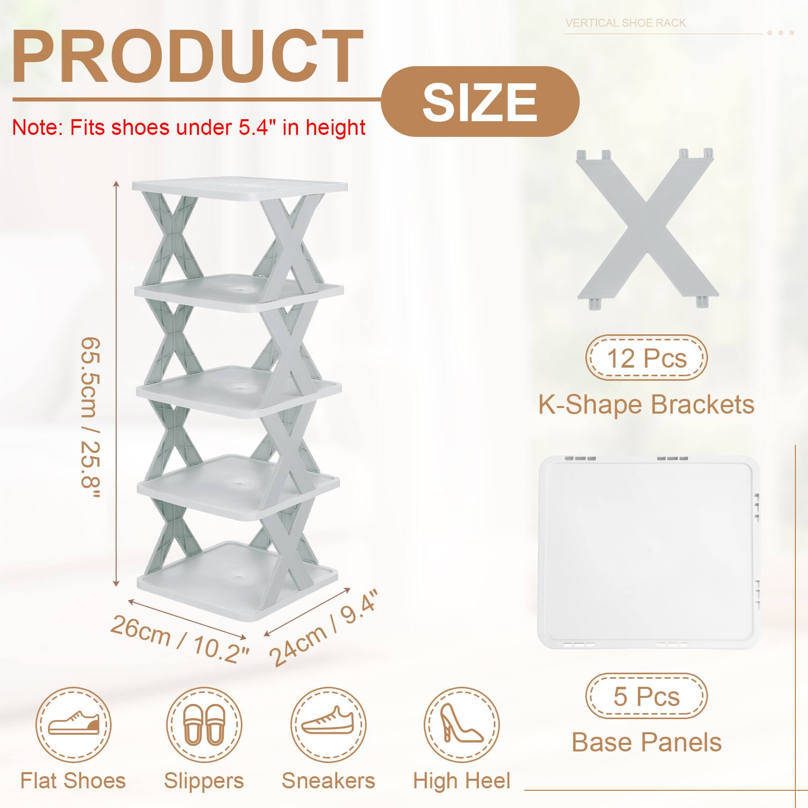 VERTICAL SHOE RACK

PRODUCT SIZE

Note: Fits shoes under 5.4" in height

12 Pcs K-Shape Brackets: 25.8" / 65.5cm / 10.2" / 26cm / 9.4" / 24cm

5 Pcs Base Panels

Flat Shoes Slippers Sneakers High Heel