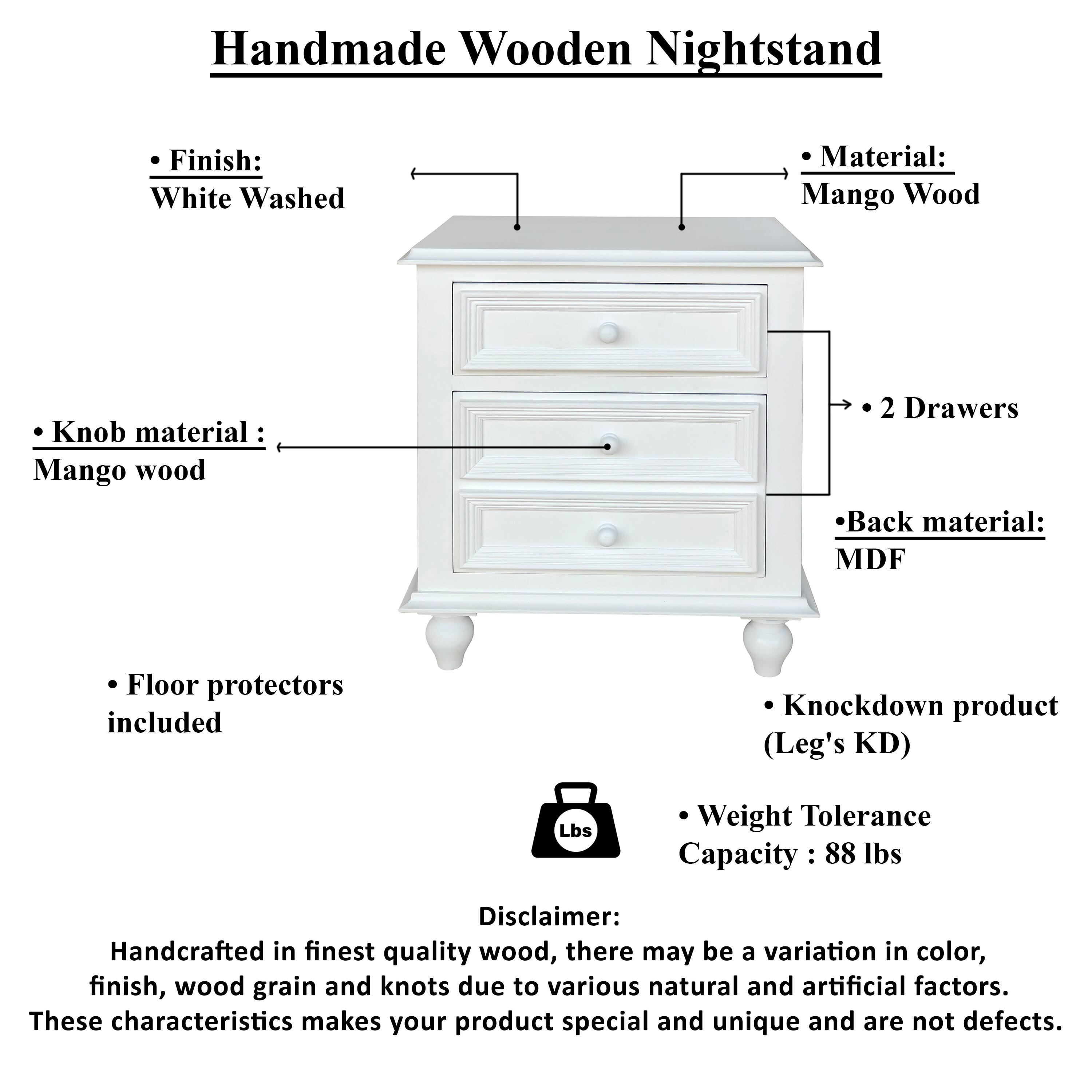 Handmade Wooden Nightstand

- Finish: White Washed
- Material: Mango Wood
- Knob material: Mango wood
- Back material: MDF
- 2 Drawers
- Floor protectors included
- Knockdown product (Leg's KD)
- Weight Tolerance Capacity: 88 lbs

Disclaimer: Handcrafted in finest quality wood, there may be a variation in color, finish, wood grain and knots due to various natural and artificial factors. These characteristics makes your product special and unique and are not defects.