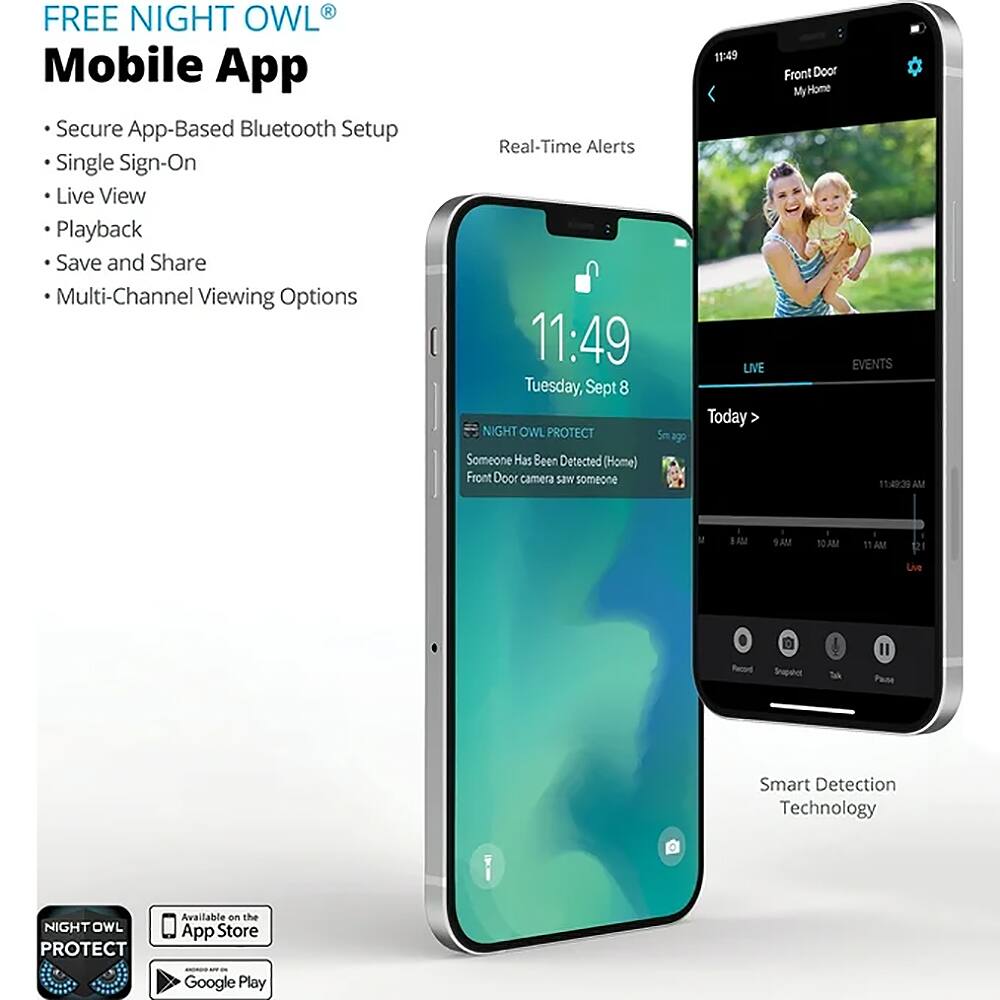 FREE NIGHT OWL® Mobile App

- Secure App-Based Bluetooth Setup
- Single Sign-On
- Live View
- Playback
- Save and Share
- Multi-Channel Viewing Options

Real-Time Alerts

11:49
Tuesday, Sept 8

NIGHT OWL PROTECT
5m ago
Someone Has Been Detected (Home)
Front Door camera saw someone

11:49 LIVE
Today

Front Door
My Home

LIVE
EVENTS

11:49:39 AM

Smart Detection Technology

NIGHT OWL PROTECT
Available on the App Store
Google Play