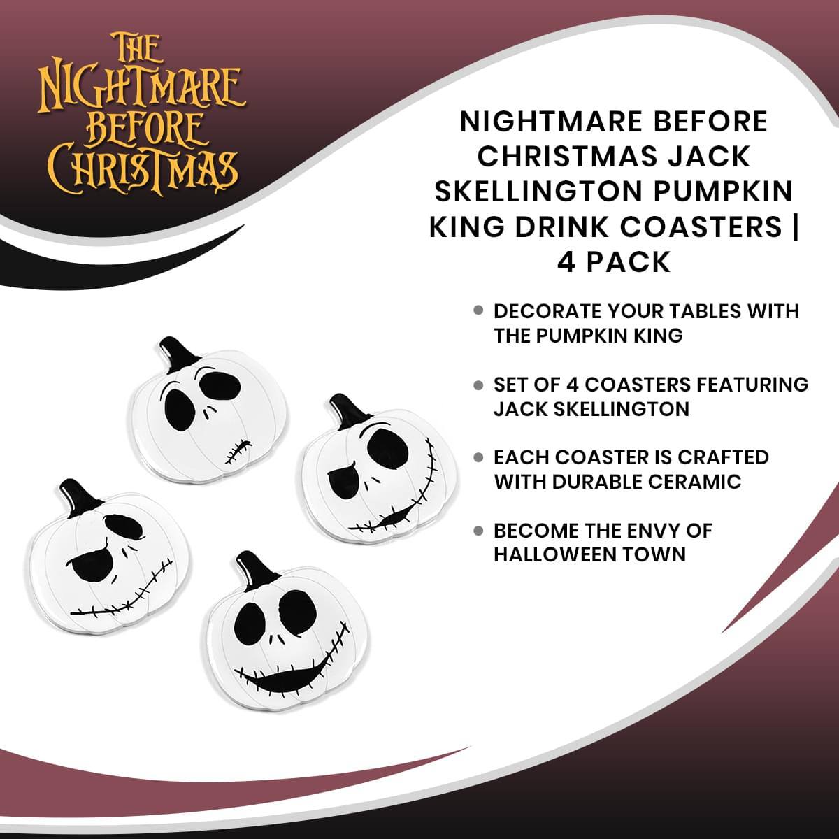 THE NIGHTMARE BEFORE CHRISTMAS

NIGHTMARE BEFORE CHRISTMAS JACK SKELLINGTON PUMPKIN KING DRINK COASTERS | 4 PACK

- DECORATE YOUR TABLES WITH THE PUMPKIN KING
- SET OF 4 COASTERS FEATURING JACK SKELLINGTON
- EACH COASTER IS CRAFTED WITH DURABLE CERAMIC
- BECOME THE ENVY OF HALLOWEEN TOWN
