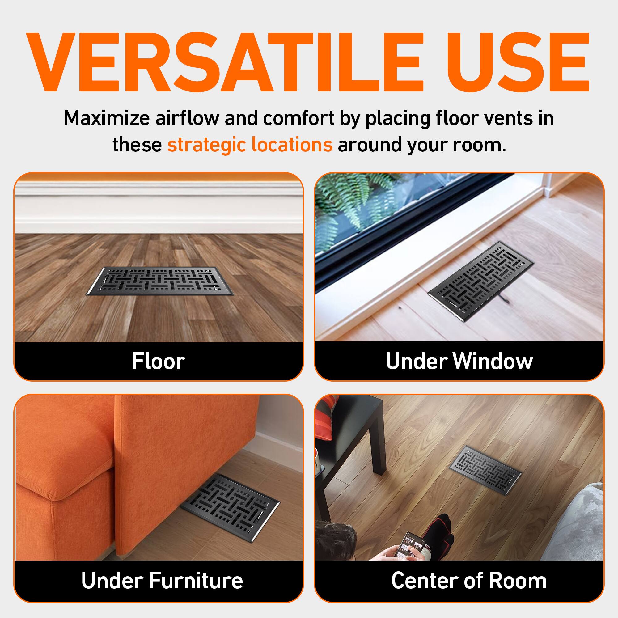VERSATILE USE  
Maximize airflow and comfort by placing floor vents in these strategic locations around your room.  

- Floor  
- Under Window  
- Under Furniture  
- Center of Room