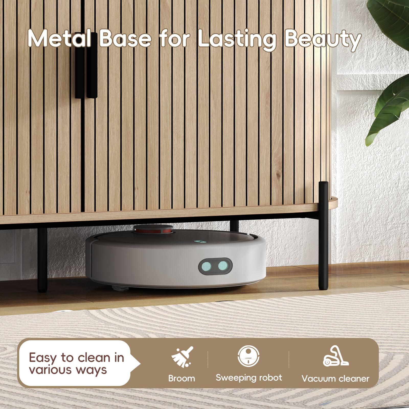 Metal Base for Lasting Beauty

Easy to clean in various ways

Broom | Sweeping robot | Vacuum cleaner