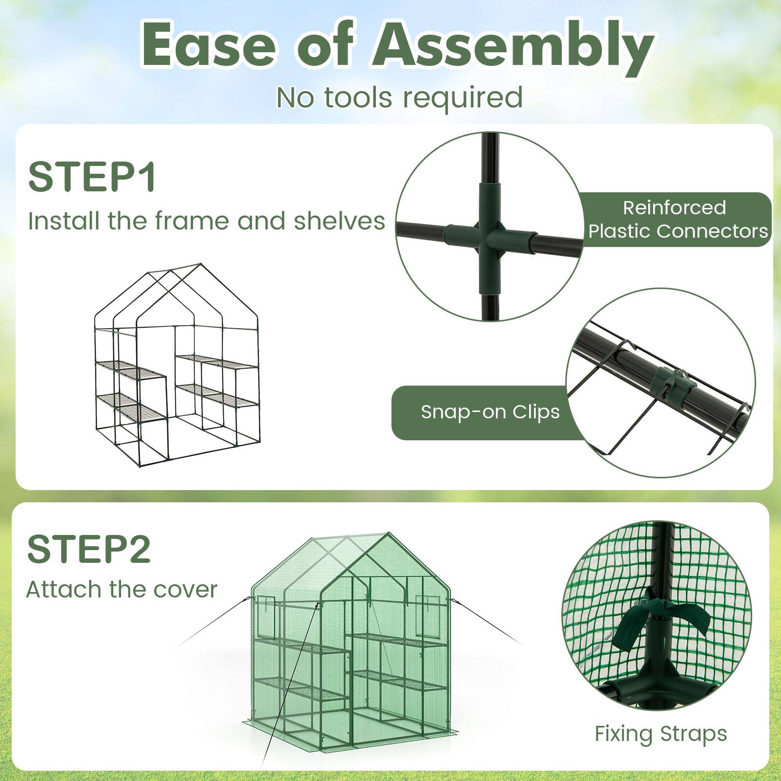 Ease of Assembly  
No tools required  

STEP1  
Install the frame and shelves  
- Reinforced Plastic Connectors  
- Snap-on Clips  

STEP2  
Attach the cover  
- Fixing Straps