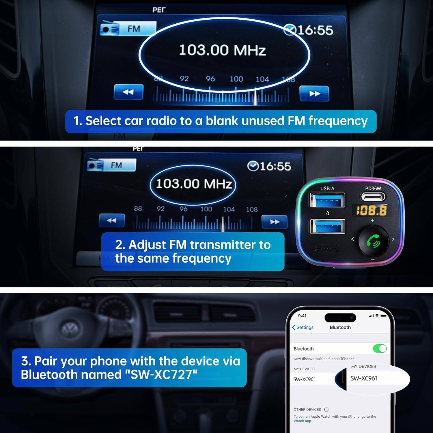 1. Select car radio to a blank unused FM frequency  
FM  
103.00 MHz  
16:55  
02  
92  
96  
100  
104  
138  

2. Adjust FM transmitter to the same frequency  
FM  
103.00 MHz  
16:55  
USB-A  
PD36W  
88  
92  
96  
100  
104  
108  
08.8  

3. Pair your phone with the device via Bluetooth named "SW-XC727"  
Bluetooth  
Now discoverable as "John's iPhone".  
MY DEVICES  
SW-XC961  
OTHER DEVICES