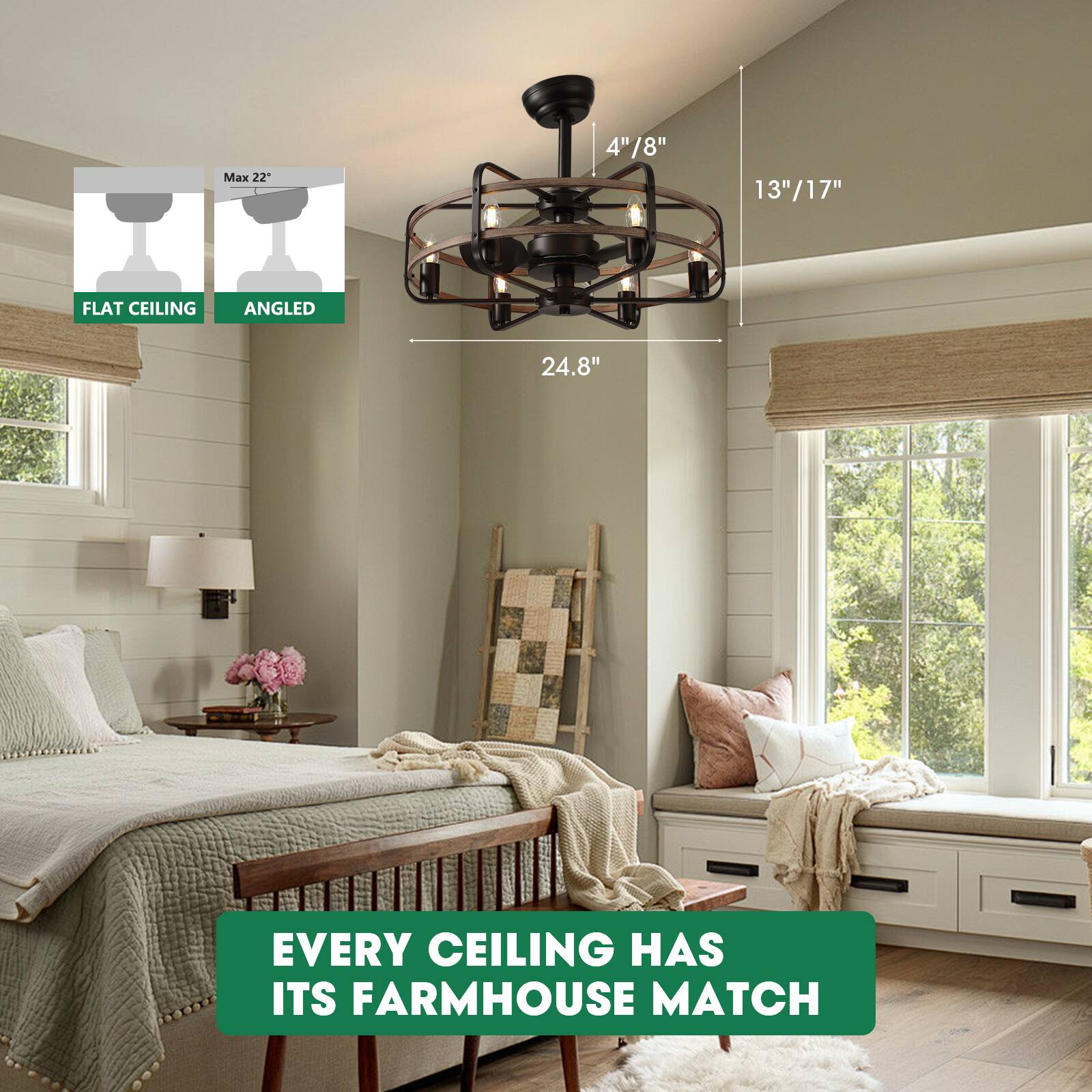 Max 22"  
FLAT CEILING  
ANGLED  

4"/8"  
13"/17"  
24.8"  

EVERY CEILING HAS ITS FARMHOUSE MATCH