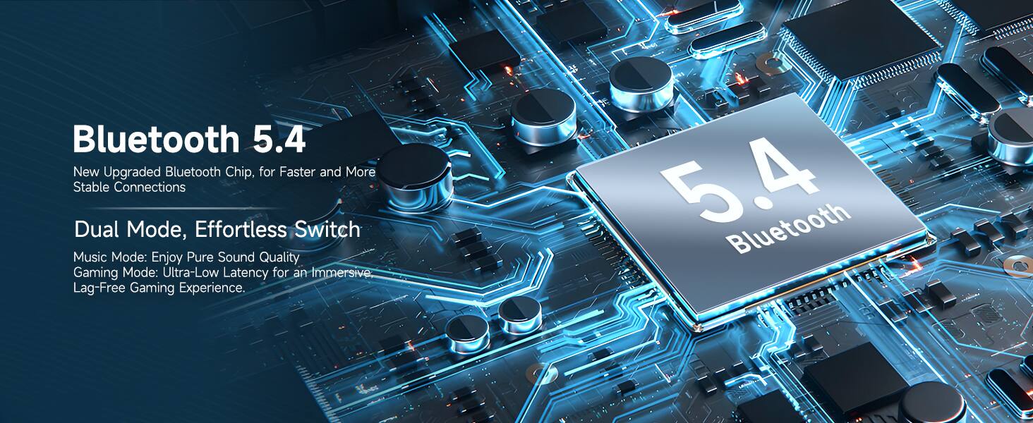 Bluetooth 5.4

New Upgraded Bluetooth Chip, for Faster and More Stable Connections

Dual Mode, Effortless Switch

Music Mode: Enjoy Pure Sound Quality

Gaming Mode: Ultra-Low Latency for an Immersive Lag-Free Gaming Experience