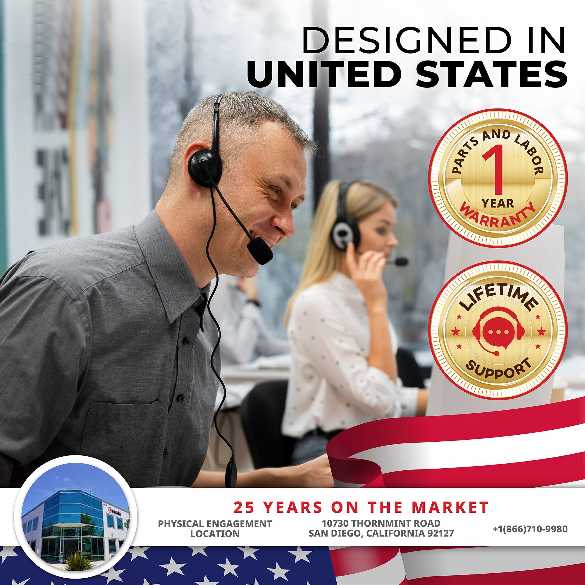 DESIGNED IN UNITED STATES

1 YEAR WARRANTY  
PARTS AND LABOR

LIFETIME SUPPORT

25 YEARS ON THE MARKET  
10730 THORNMINT ROAD  
SAN DIEGO, CALIFORNIA 92127  
+1(866)710-9980

PHYSICAL ENGAGEMENT LOCATION