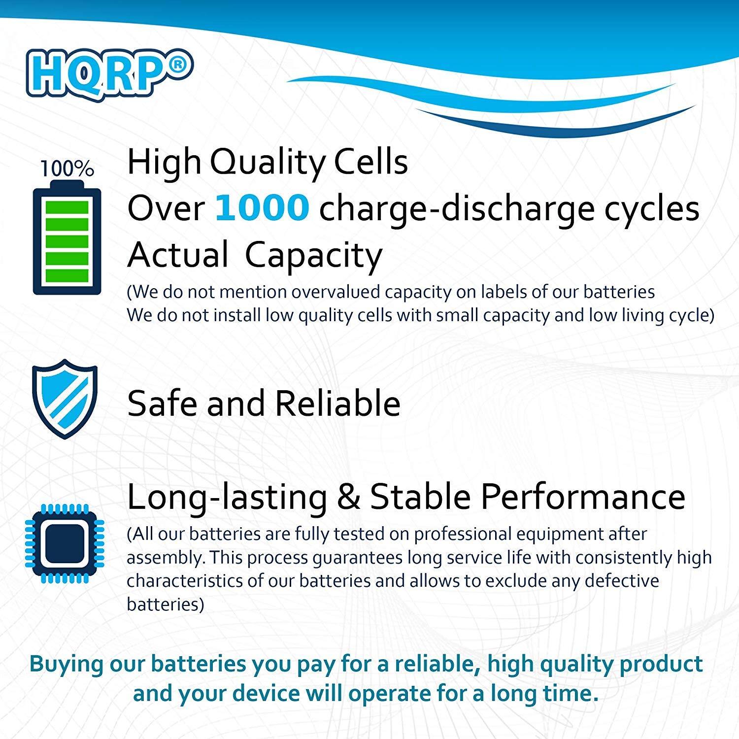 HQRP 100% High Quality Cells  
Over 1000 charge-discharge cycles  
Actual Capacity  
(We do not mention overvalued capacity on labels of our batteries. We do not install low quality cells with small capacity and low living cycle)  

Safe and Reliable  
Long-lasting & Stable Performance  
(All our batteries are fully tested on professional equipment after assembly. This process guarantees long service life with consistently high characteristics of our batteries and allows to exclude any defective batteries)  

Buying our batteries you pay for a reliable, high quality product and your device will operate for a long time.