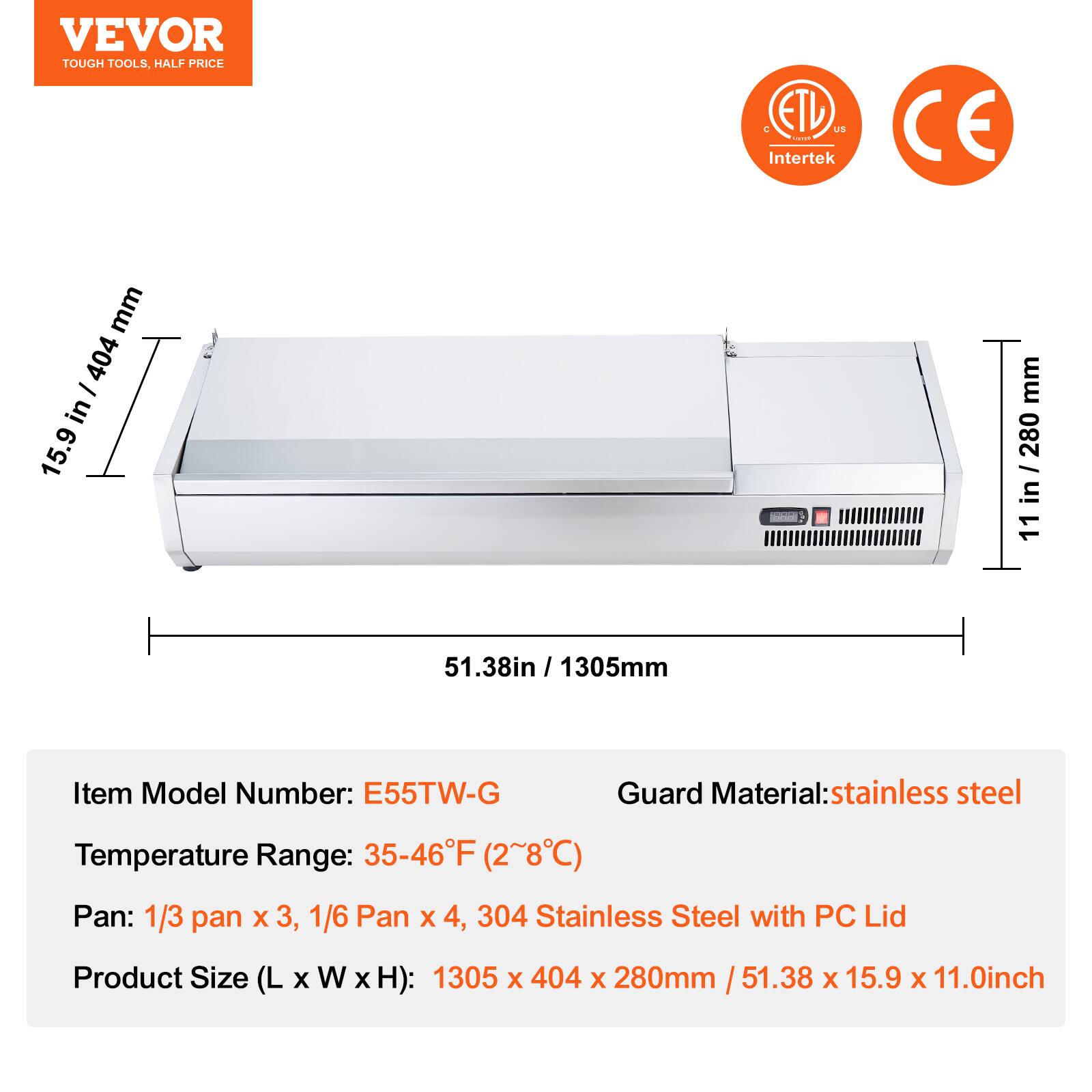VEVOR  
TOUGH TOOLS, HALF PRICE  

ETL US  
Intertek  
CE  

15.9 in / 404 mm  
11 in / 280 mm  
51.38 in / 1305 mm  

Item Model Number: E55TW-G  
Temperature Range: 35-46°F (2~8°C)  
Pan: 1/3 pan x 3, 1/6 Pan x 4, 304 Stainless Steel with PC Lid  
Product Size (L x W x H): 1305 x 404 x 280mm / 51.38 x 15.9 x 11.0 inch  

Guard Material: stainless steel