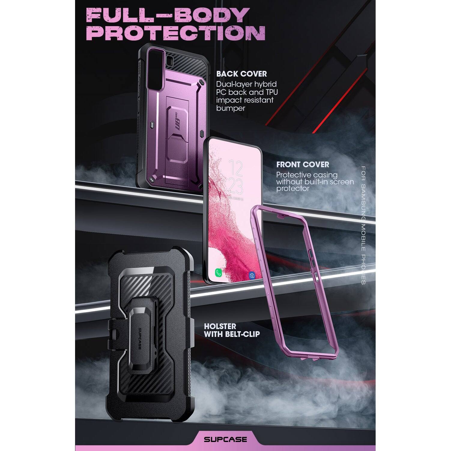 FULL-BODY PROTECTION

BACK COVER
Dual-layer hybrid PC back and TPU impact resistant bumper

FRONT COVER
Protective casing without built-in screen protector

HOLSTER WITH BELT-CLIP

SUPCASE

FOR SAMSUNG MOBILE PHONES