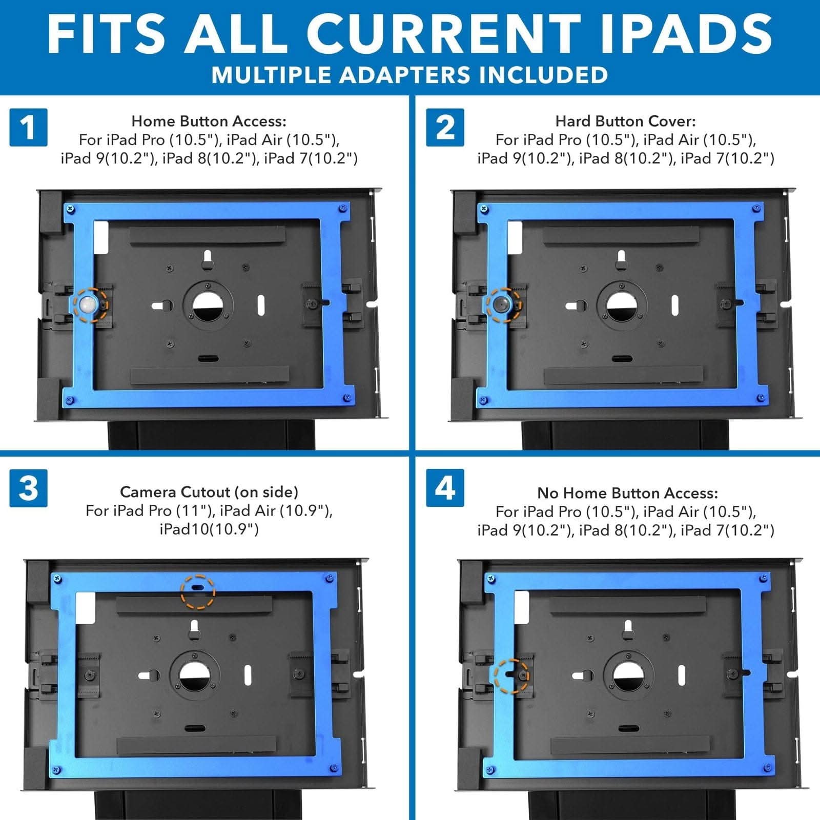 FITS ALL CURRENT IPADS  
MULTIPLE ADAPTERS INCLUDED  

1. Home Button Access:  
   For iPad Pro (10.5"), iPad Air (10.5"), iPad 9(10.2"), iPad 8(10.2"), iPad 7(10.2")  

2. Hard Button Cover:  
   For iPad Pro (10.5"), iPad Air (10.5"), iPad 9(10.2"), iPad 8(10.2"), iPad 7(10.2")  

3. Camera Cutout (on side):  
   For iPad Pro (11"), iPad Air (10.9"), iPad 10(10.9")  

4. No Home Button Access:  
   For iPad Pro (10.5"), iPad Air (10.5"), iPad 9(10.2"), iPad 8(10.2"), iPad 7(10.2")