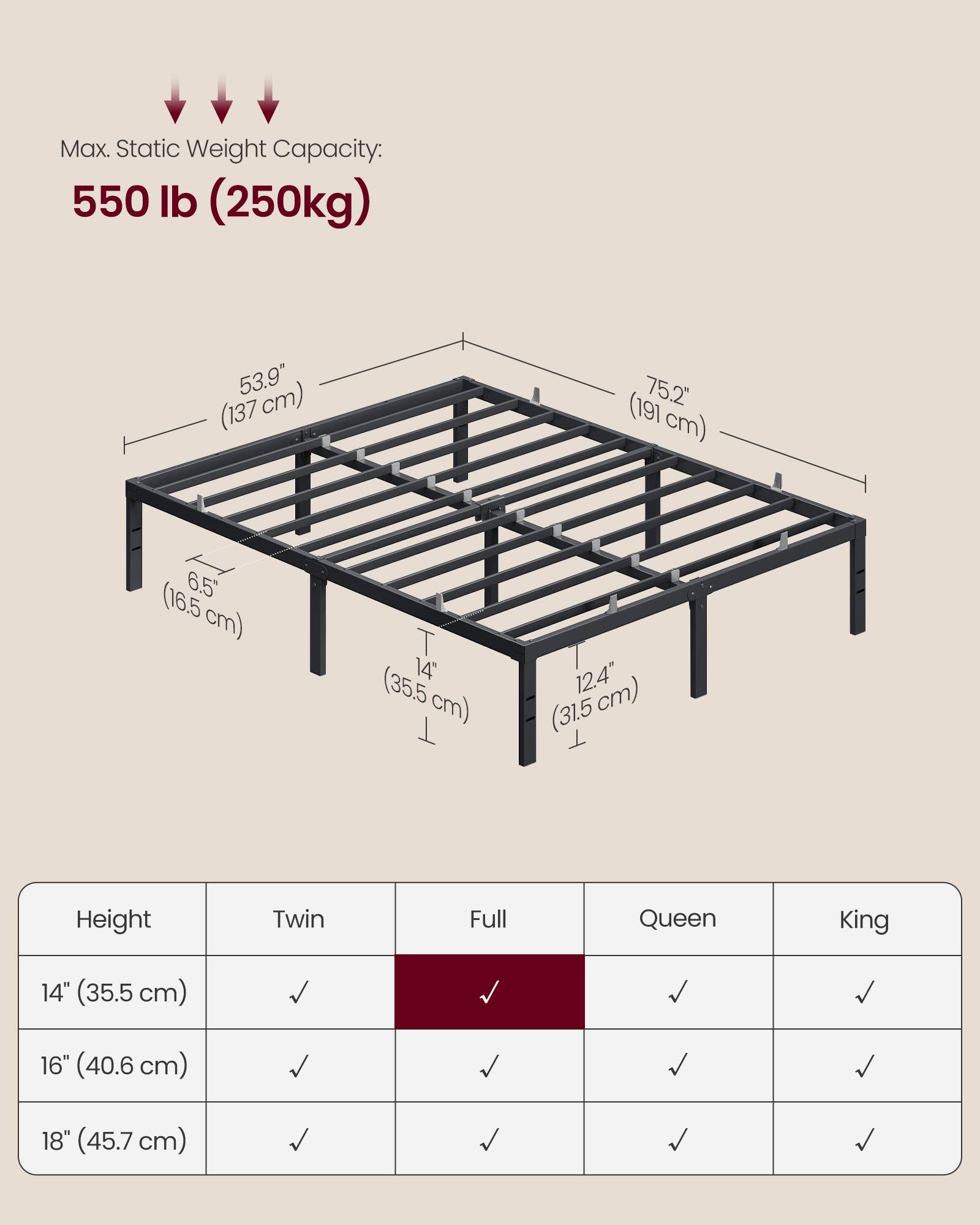 Max. Static Weight Capacity: 550 lb (250kg)

53.9" (137 cm)  
75.2" (191 cm)  
6.5" (16.5 cm)  
14" (35.5 cm)  
12.4" (31.5 cm)

Height | Twin | Full | Queen | King
--- | --- | --- | --- | ---
14" (35.5 cm) | ✓ | ✓ | ✓ | ✓
16" (40.6 cm) | ✓ | ✓ | ✓ | ✓
18" (45.7 cm) | ✓ | ✓ | ✓ | ✓