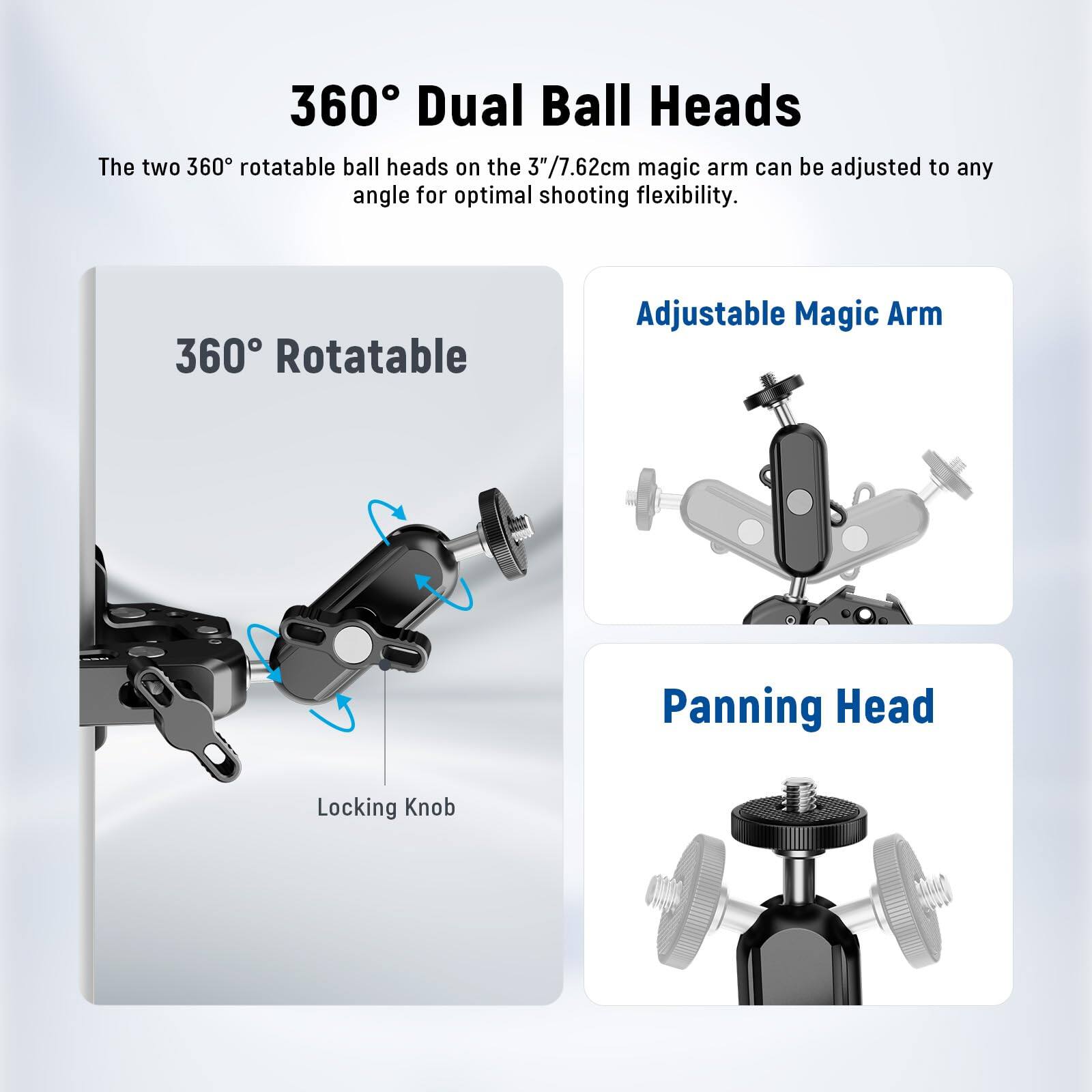 360° Dual Ball Heads

The two 360° rotatable ball heads on the 3"/7.62cm magic arm can be adjusted to any angle for optimal shooting flexibility.

360° Rotatable Adjustable Magic Arm Panning Head Locking Knob