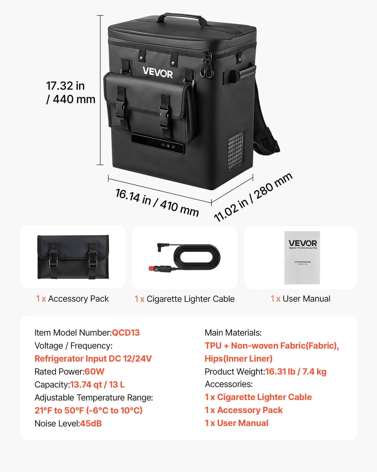 17.32 in / 440 mm  
16.14 in / 410 mm  
11.02 in / 280 mm  

VEVOR  

1 X Accessory Pack  
1 X Cigarette Lighter Cable  
1 x User Manual  

Item Model Number: QCD13  
Voltage / Frequency: Refrigerator Input DC 12/24V  
Rated Power: 60W  
Capacity: 13.74 qt / 13 L  
Adjustable Temperature Range: 21°F to 50°F (-6°C to 10°C)  
Noise Level: 45dB  

Main Materials: TPU + Non-woven Fabric (Fabric), Hips (Inner Liner)  
Product Weight: 16.31 lb / 7.4 kg  
Accessories: 1 x Cigarette Lighter Cable, 1 x Accessory Pack, 1 x User Manual
