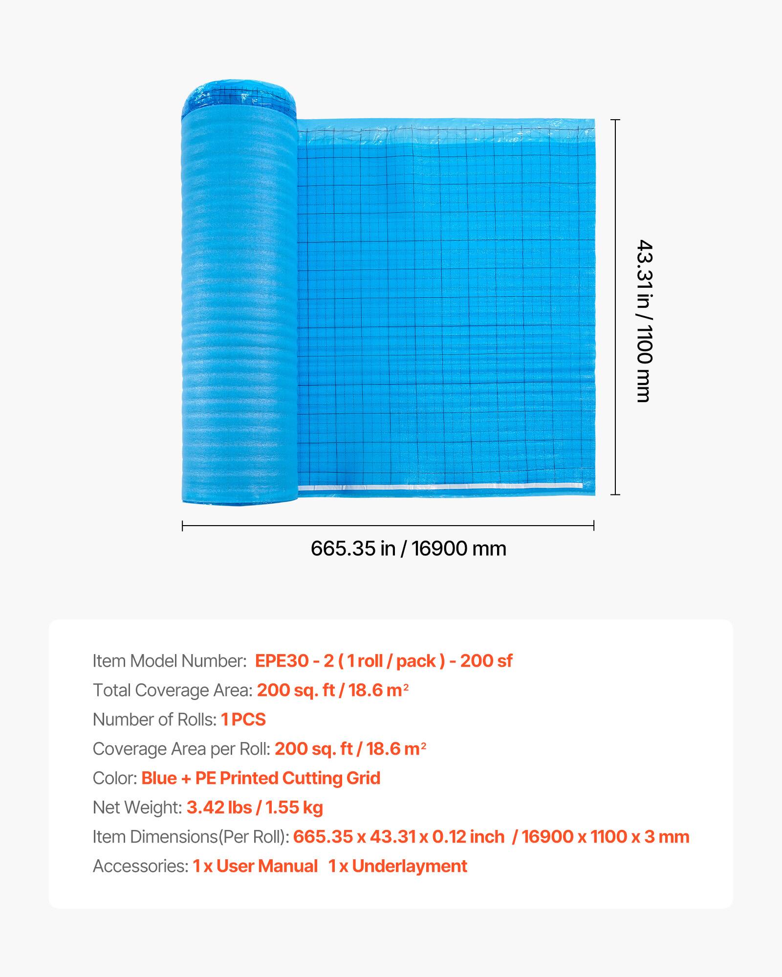 43.31 in / 1100 mm  
665.35 in / 16900 mm  

Item Model Number: EPE30 - 2 (1 roll / pack) - 200 sf  

Total Coverage Area: 200 sq. ft / 18.6 m²  

Number of Rolls: 1PCS  

Coverage Area per Roll: 200 sq. ft / 18.6 m²  

Color: Blue + PE Printed Cutting Grid  

Net Weight: 3.42 lbs / 1.55 kg  

Item Dimensions (Per Roll): 665.35 x 43.31 x 0.12 inch / 16900 x 1100 x 3 mm  

Accessories: 1x User Manual, 1x Underlayment