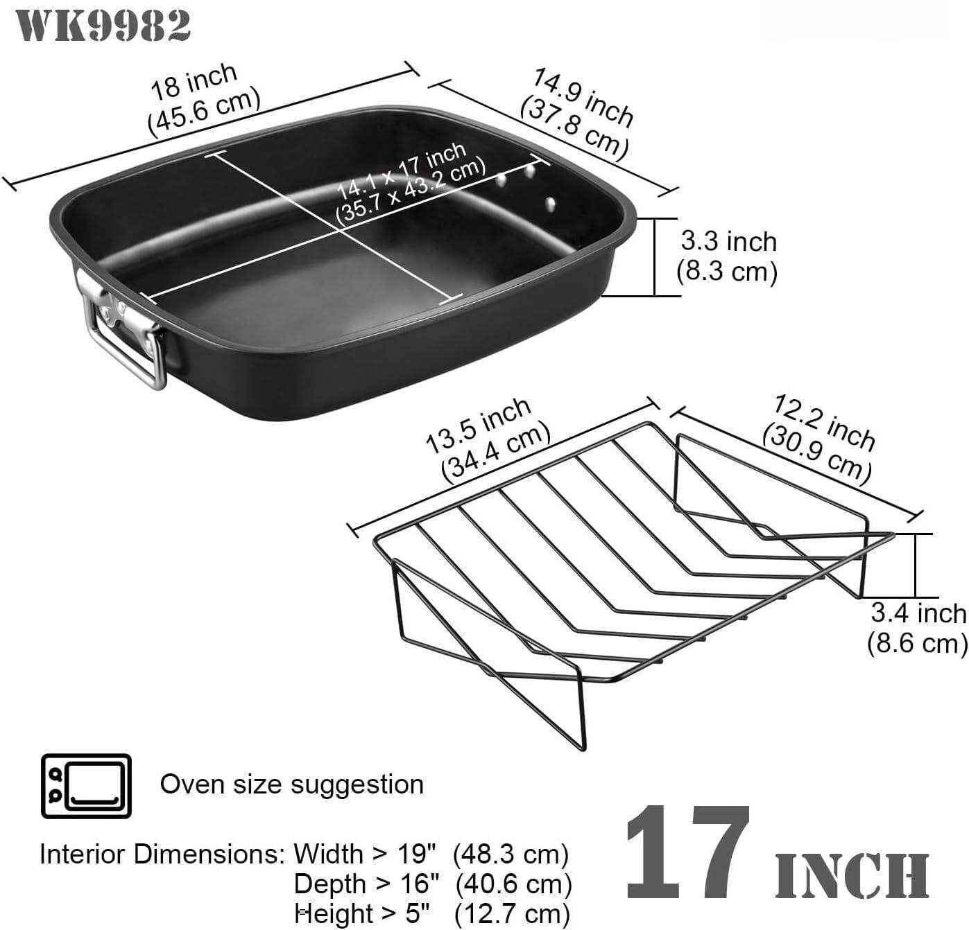 WK9982

18 inch (45.6 cm)

14.1 x 17 inch (35.7 x 43.2 cm)

14.9 inch (37.8 cm)

3.3 inch (8.3 cm)

13.5 inch (34.4 cm)

12.2 inch (30.9 cm)

3.4 inch (8.6 cm)

Oven size suggestion

Interior Dimensions: Width > 19" (48.3 cm) Depth > 16" (40.6 cm) Height > 5" (12.7 cm)

17 INCH