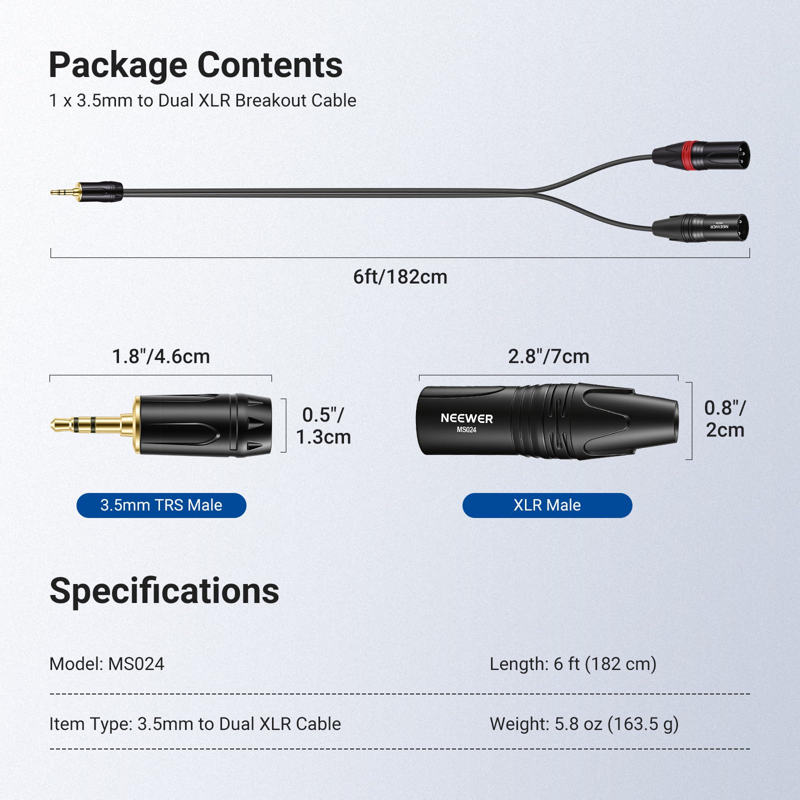Package Contents  
1 x 3.5mm to Dual XLR Breakout Cable  
6ft/182cm  

Specifications  
Model: MS024  
Length: 6 ft (182 cm)  
Item Type: 3.5mm to Dual XLR Cable  
Weight: 5.8 oz (163.5 g)  

Dimensions:  
- 3.5mm TRS Male: 1.8"/4.6cm  
- XLR Male: 2.8"/7cm  
- 0.5"/1.3cm  
- 0.8"/2cm