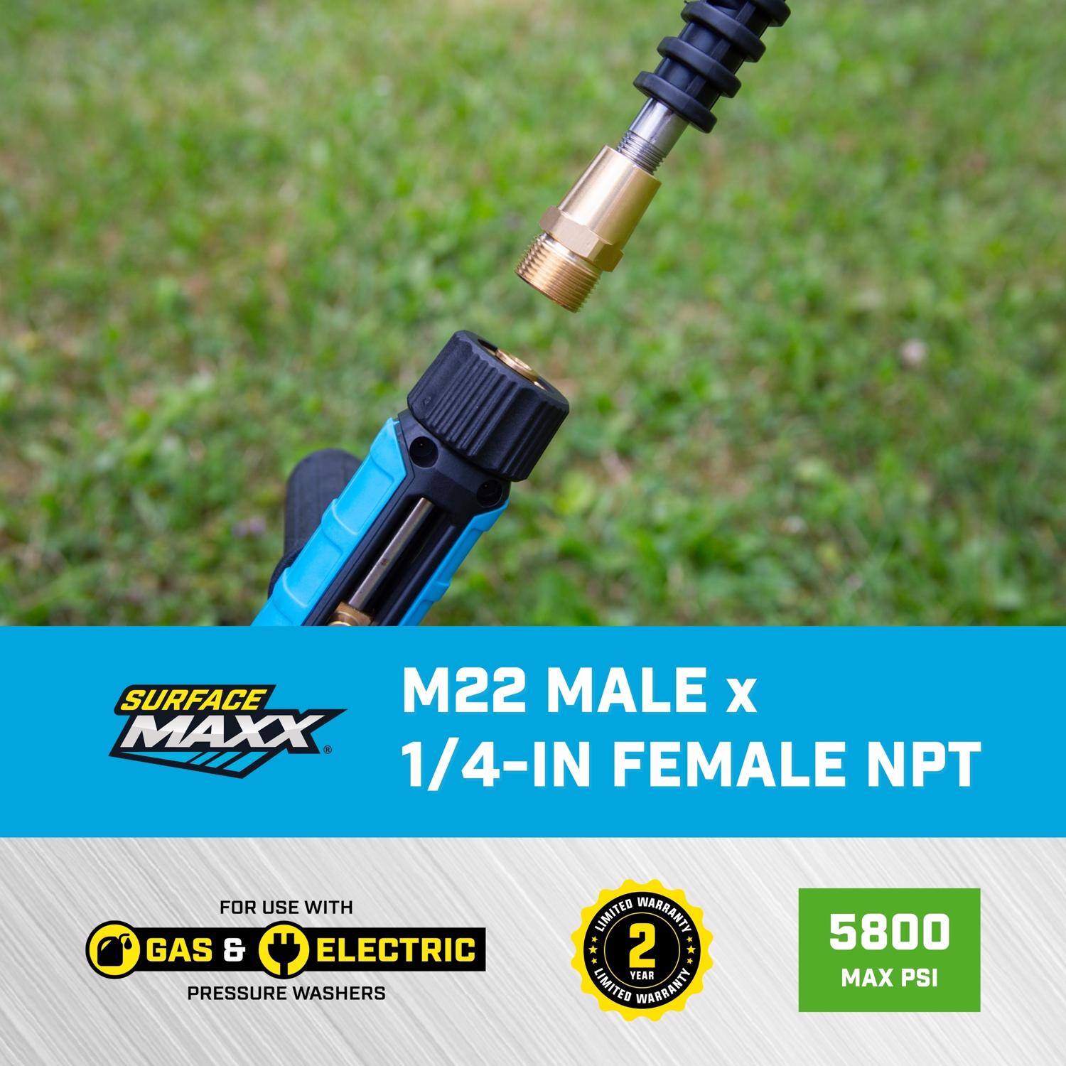 SURFACE MAXX M22 MALE x 1/4-IN FEMALE NPT  
FOR USE WITH GAS & ELECTRIC PRESSURE WASHERS  
2 YEAR LIMITED WARRANTY  
5800 MAX PSI