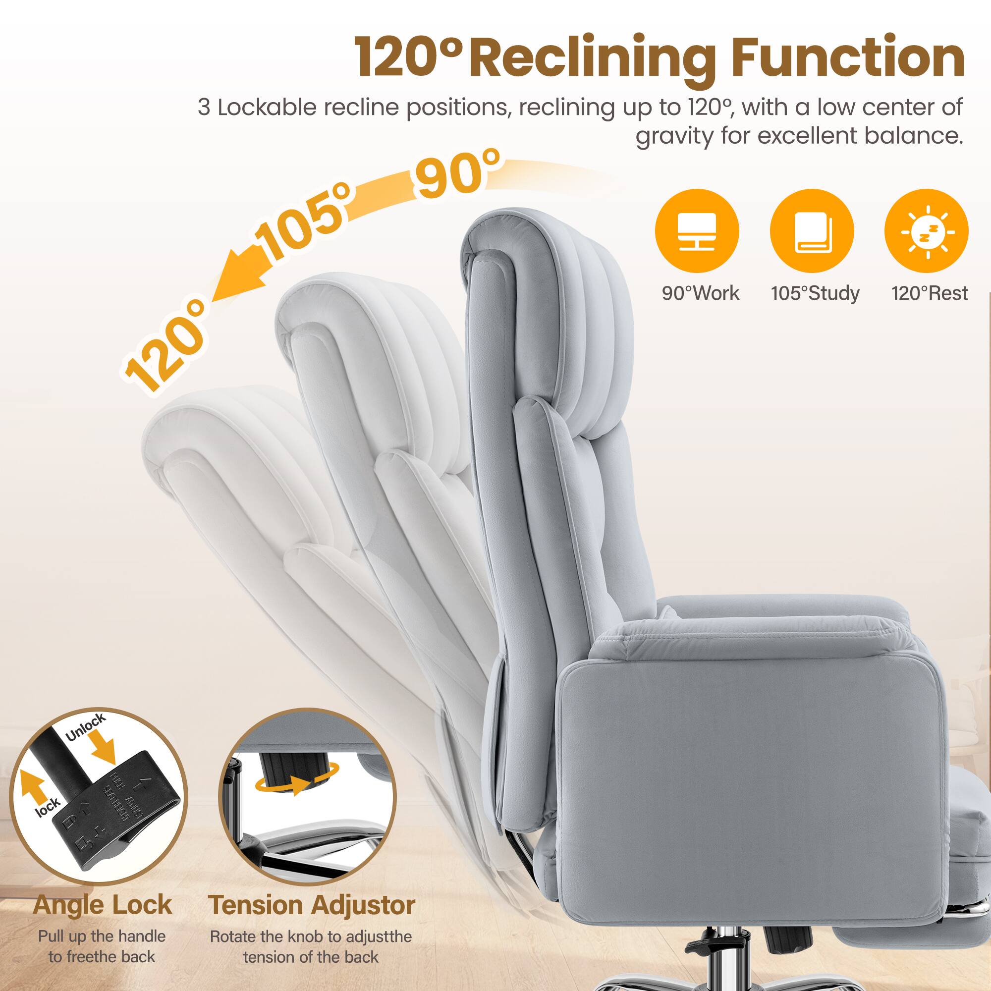 120° Reclining Function

3 Lockable recline positions, reclining up to 120°, with a low center of gravity for excellent balance.

90° Work  
105° Study  
120° Rest

Angle Lock  
Pull up the handle to free the back

Tension Adjustor  
Rotate the knob to adjust the tension of the back