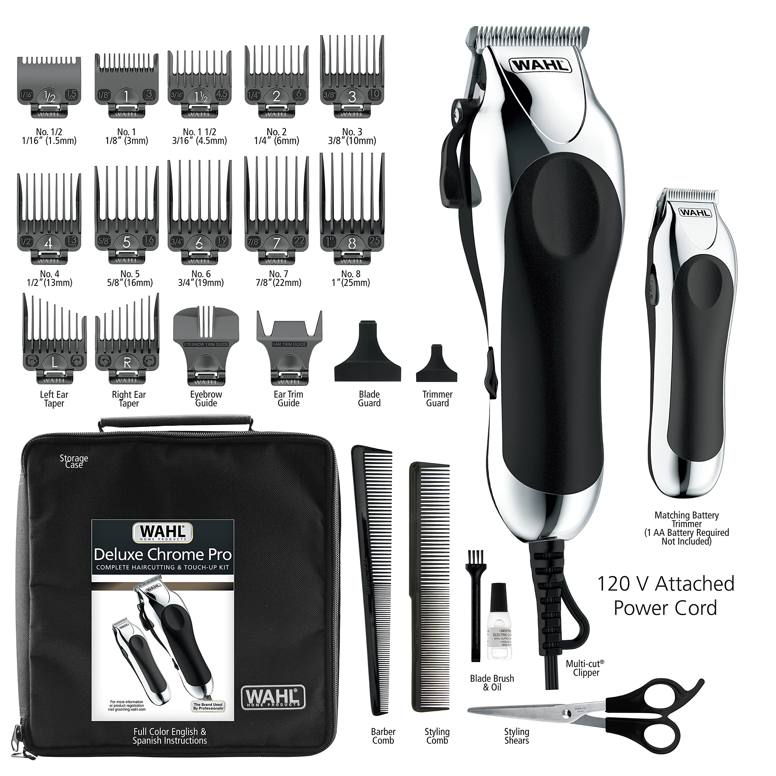 WAHL Deluxe Chrome Pro Complete Haircutting & Touch-Up Kit

- No. 1/2 1/16 (1.5mm)
- No. 1 1/8" (3mm)
- No. 1 1/2 3/16 (4.5mm)
- No. 2 1/4 (6mm)
- No. 3 3/8 (10mm)
- No. 4 1/2 (13mm)
- No. 5 5/8 (16mm)
- No. 6 3/4 (19mm)
- No. 7 7/8 (22mm)
- No. 8 1 (25mm)

Accessories:
- Left Ear Taper
- Right Ear Taper
- Eyebrow Guide
- Ear Trim Guide
- Blade Guard
- Trimmer Guard
- Storage Case
- Trimmer Guard
- Blade Brush & Oil
- Multi-cut Clipper
- Styling Comb
- Styling Shears

Power:
- 120 V Attached Power Cord
- Matching Battery Trimmer (1 AA Battery Required, Not Included)

Instructions:

