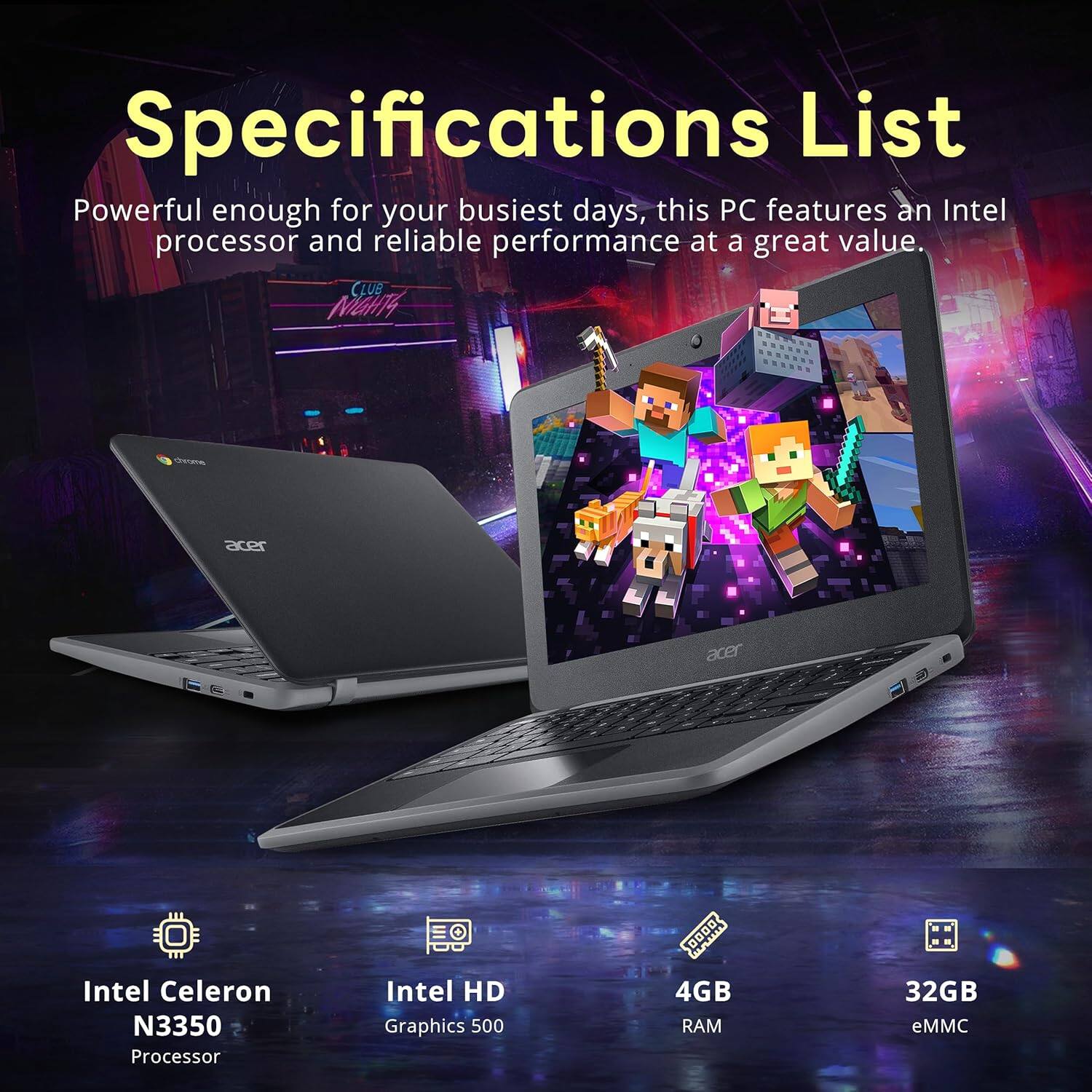 Specifications List  
Powerful enough for your busiest days, this PC features an Intel processor and reliable performance at a great value.  

- CLUB MGHT4  
- acer  
- Intel Celeron N3350 Processor  
- Intel HD Graphics 500  
- 4GB RAM  
- 32GB eMMC