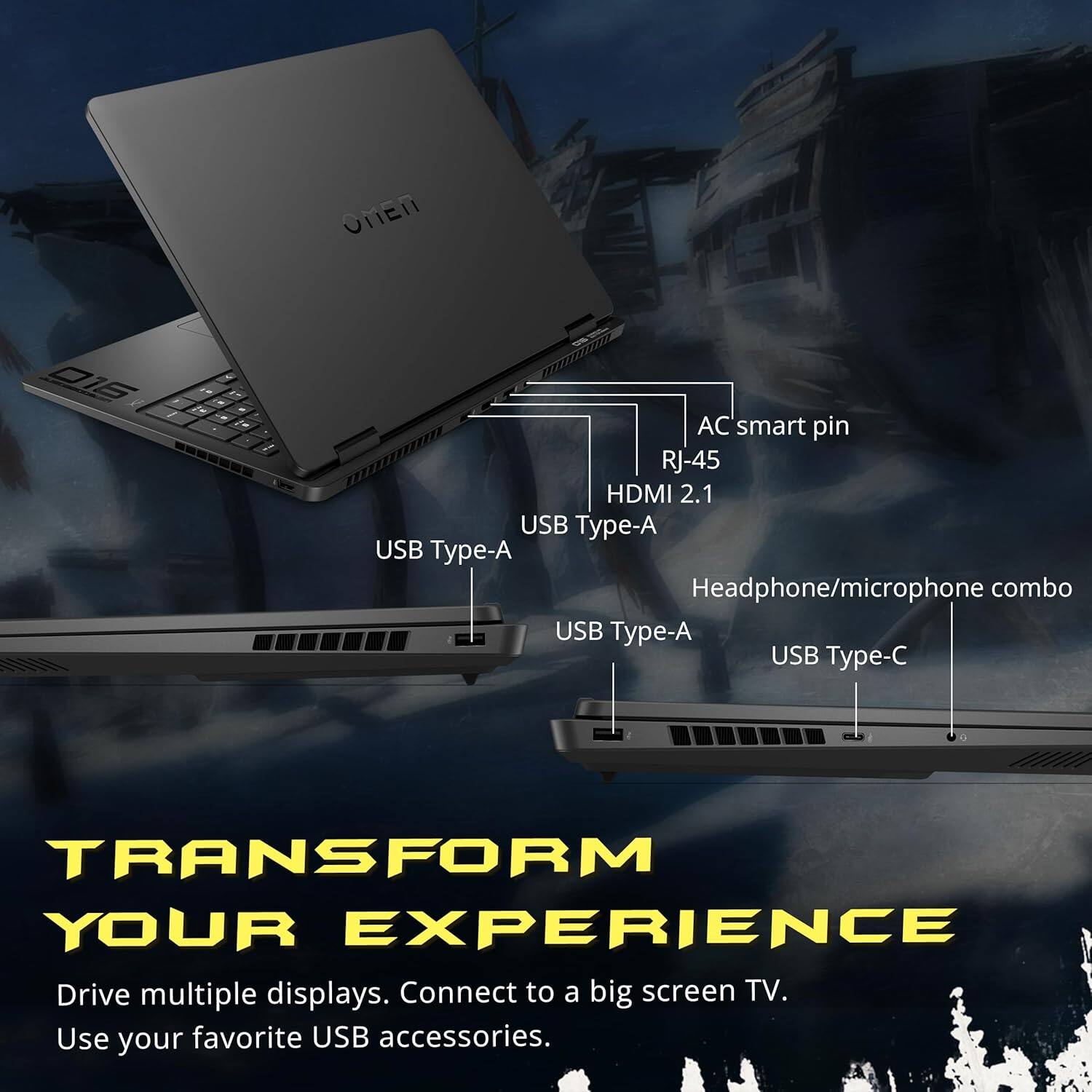 OMEN DI6 AC smart pin RJ-45 HDMI 2.1 USB Type-A USB Type-A Headphone/microphone combo USB Type-A USB Type-C

TRANSFORM YOUR EXPERIENCE

Drive multiple displays. Connect to a big screen TV. Use your favorite USB accessories.
