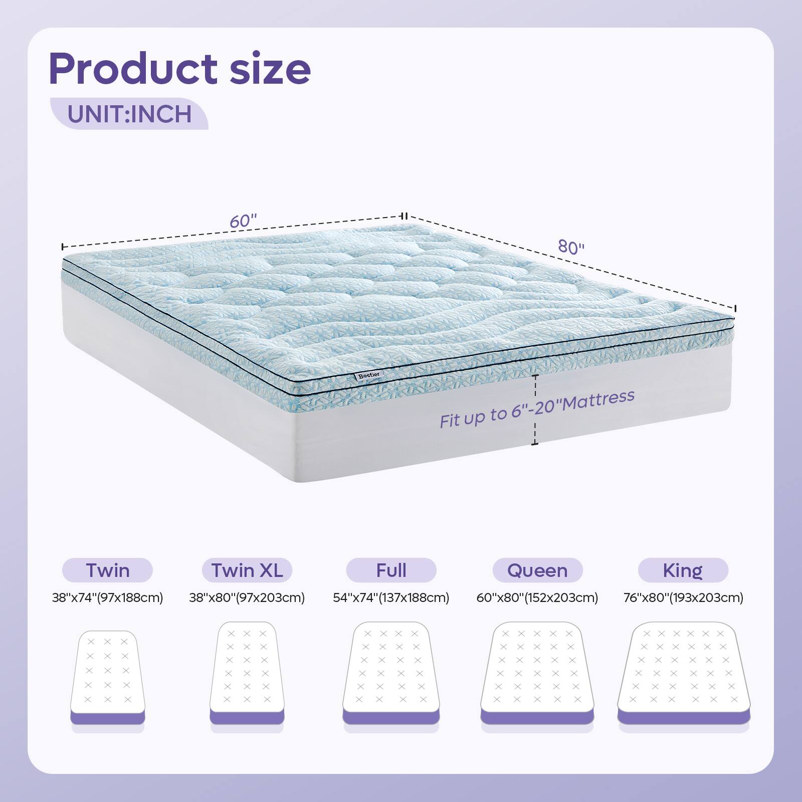 Product size  
UNIT: INCH  

60" "08  
Sectwer to 6"-20" Mattress  

Fit up Twin Twin XL Full Queen King  
38"x74"(97x188cm)  
38"x80"(97x203cm)  
54"x74"(137x188cm)  
60"x80"(152x203cm)  
76"x80"(193x203cm)