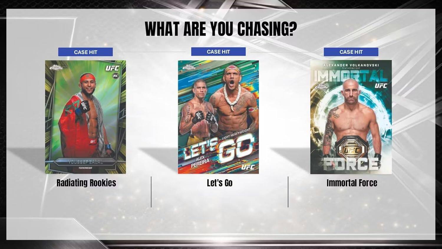 WHAT ARE YOU CHASING?  
CASE HIT  
CASE HIT  
CASE HIT  

Fd Chrome  
UFC RC  
Tod Chrome  
ALEXANDER VOLKANOVSKI  
FEATHERWEIGHT  
IMMORTAL  
e UFC  
Cheame UFC  
uF  
YOUSSER ZALAL  
FENTHERW  
Radiating Rookies  
UPC UFC  
HEAVYWEIGHT  
LIGHT  
LET'S GO  
ALEX GO  
PEREIRA UFC  
Let's Go UFC  
FORCE  
Immortal Force