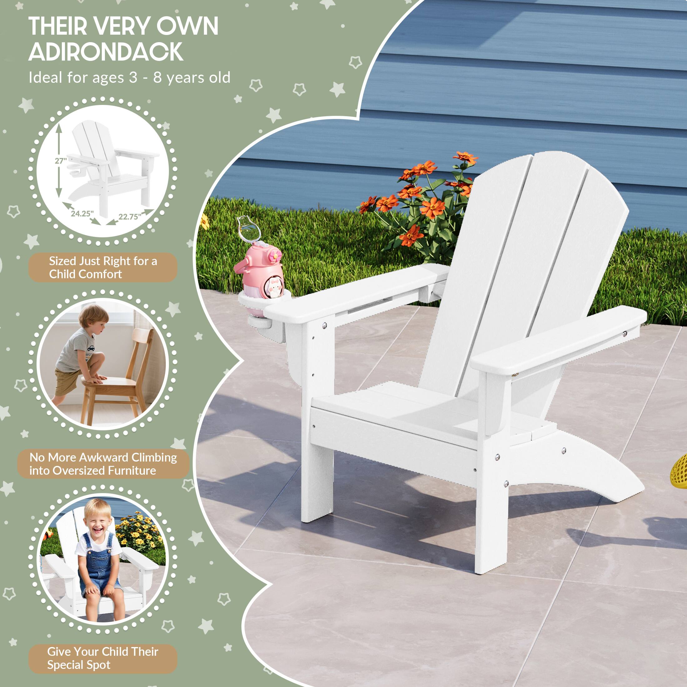 THEIR VERY OWN ADIRONDACK  
Ideal for ages 3 - 8 years old  

27"  
24.25"  
22.75"  

Sized Just Right for a Child Comfort  
No More Awkward Climbing into Oversized Furniture  
Give Your Child Their Special Spot