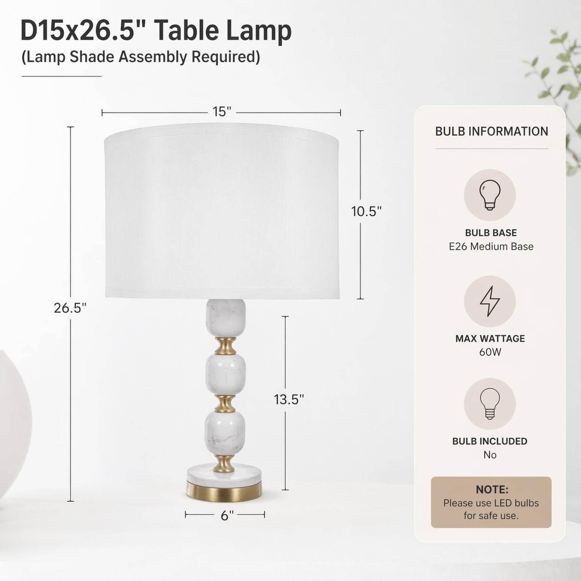D15x26.5" Table Lamp (Lamp Shade Assembly Required)

15"
10.5"
26.5"
13.5"
6"

BULB INFORMATION
BULB BASE E26 Medium Base
MAX WATTAGE 60W
BULB INCLUDED No

NOTE: Please use LED bulbs for safe use.