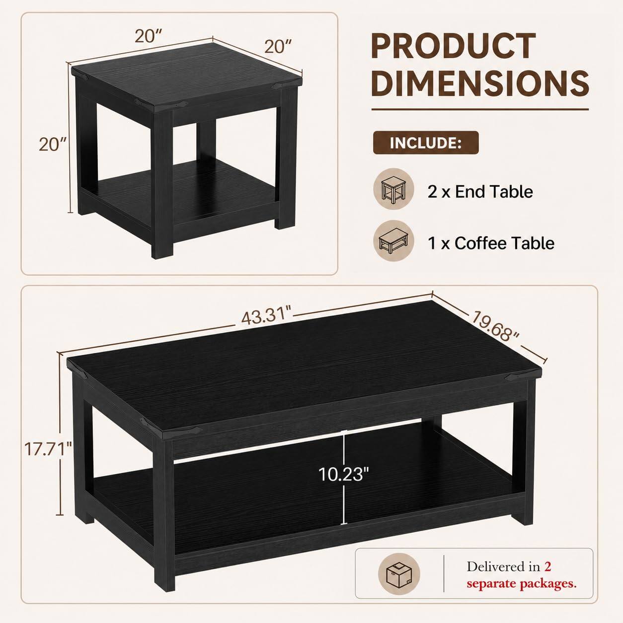 20" x 20" x 20" PRODUCT DIMENSIONS

INCLUDE:
2 x End Table
1 x Coffee Table

43.31" x 19.68" x 17.71" x 10.23"

Delivered in 2 separate packages.