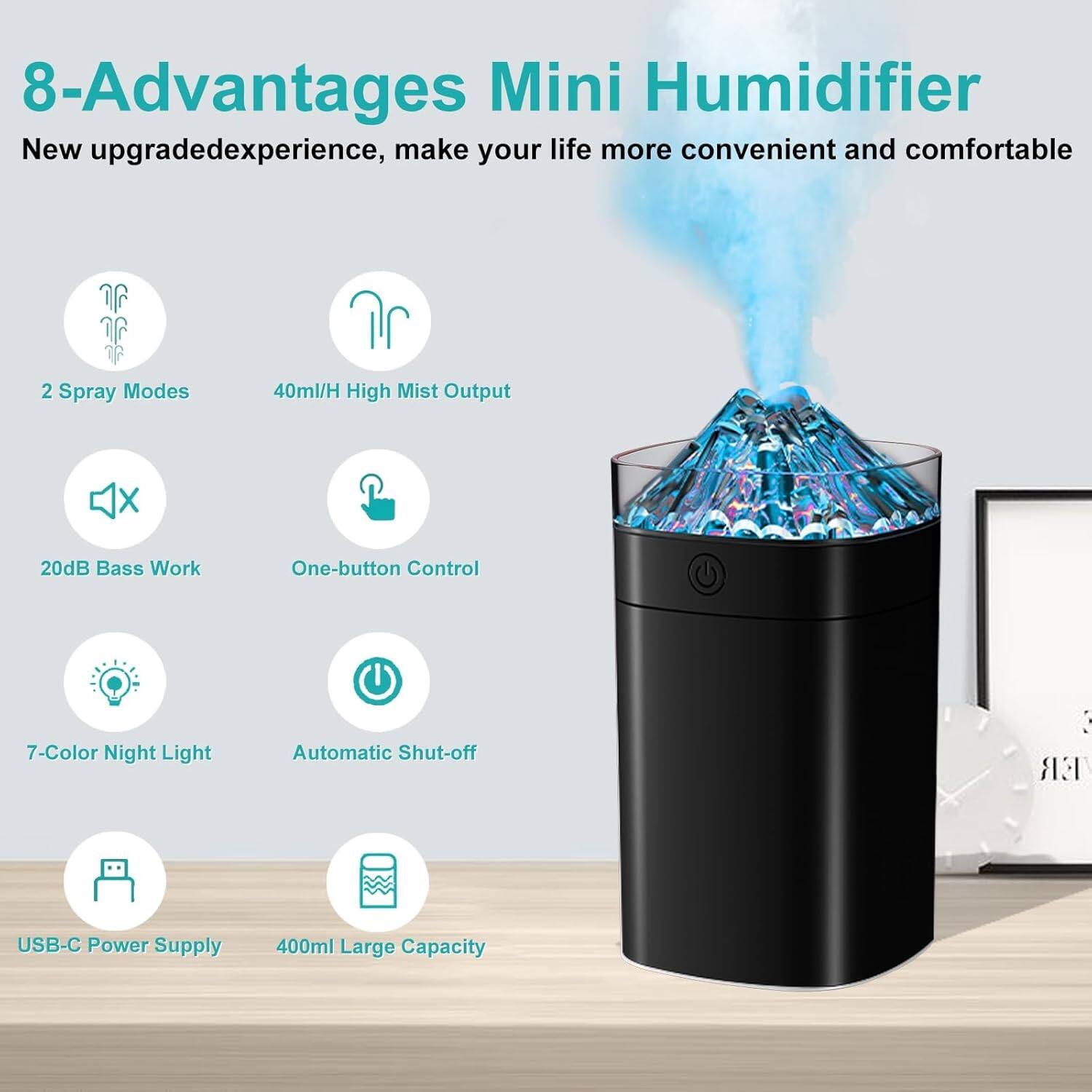 8-Advantages Mini Humidifier  
New upgraded experience, make your life more convenient and comfortable  
2 Spray Modes  
40ml/H High Mist Output  
20dB Bass Work  
One-button Control  
7-Color Night Light  
Automatic Shut-off  
USB-C Power Supply  
400ml Large Capacity
