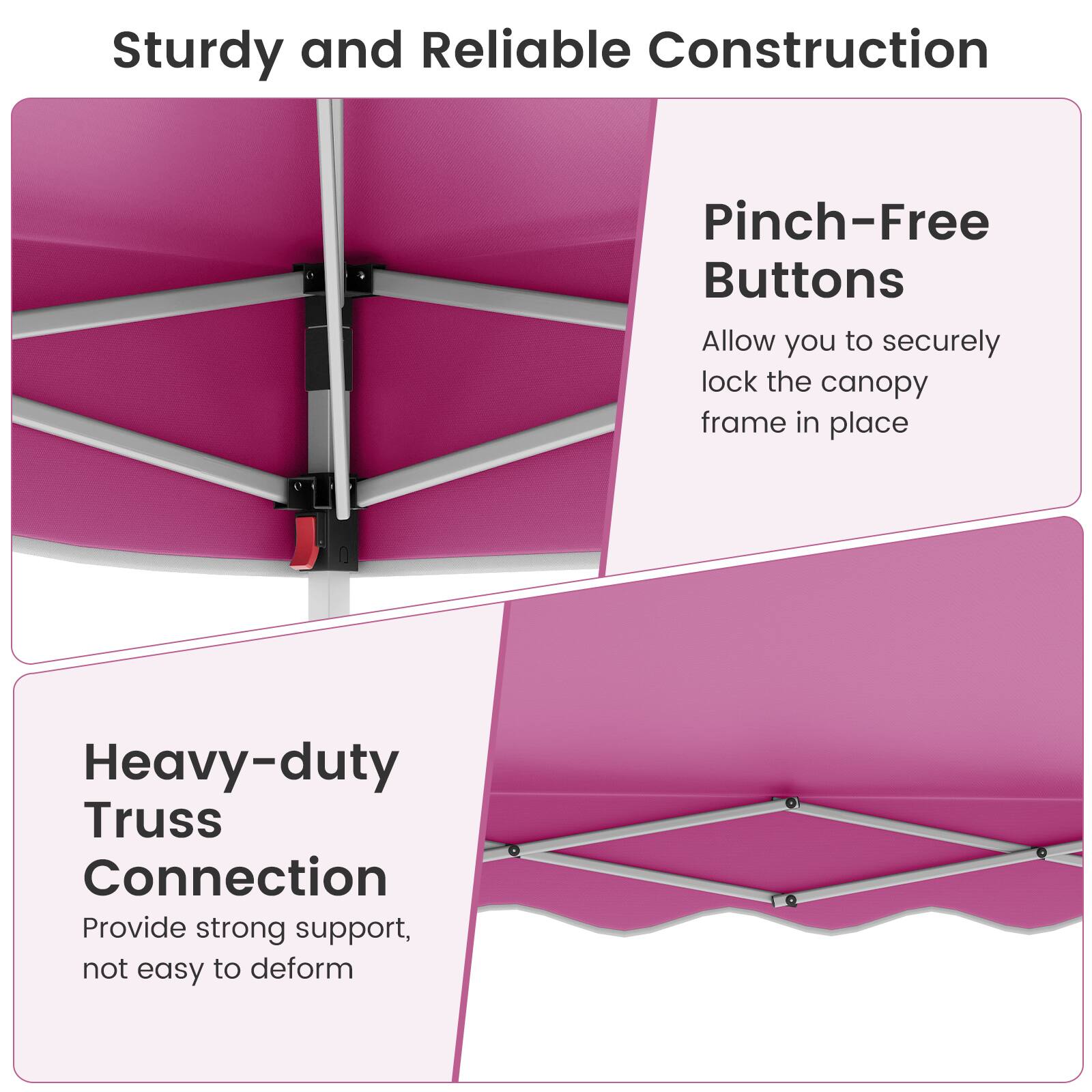 Sturdy and Reliable Construction

Pinch-Free Buttons
Allow you to securely lock the canopy frame in place

Heavy-Duty Truss Connection
Provide strong support, not easy to deform