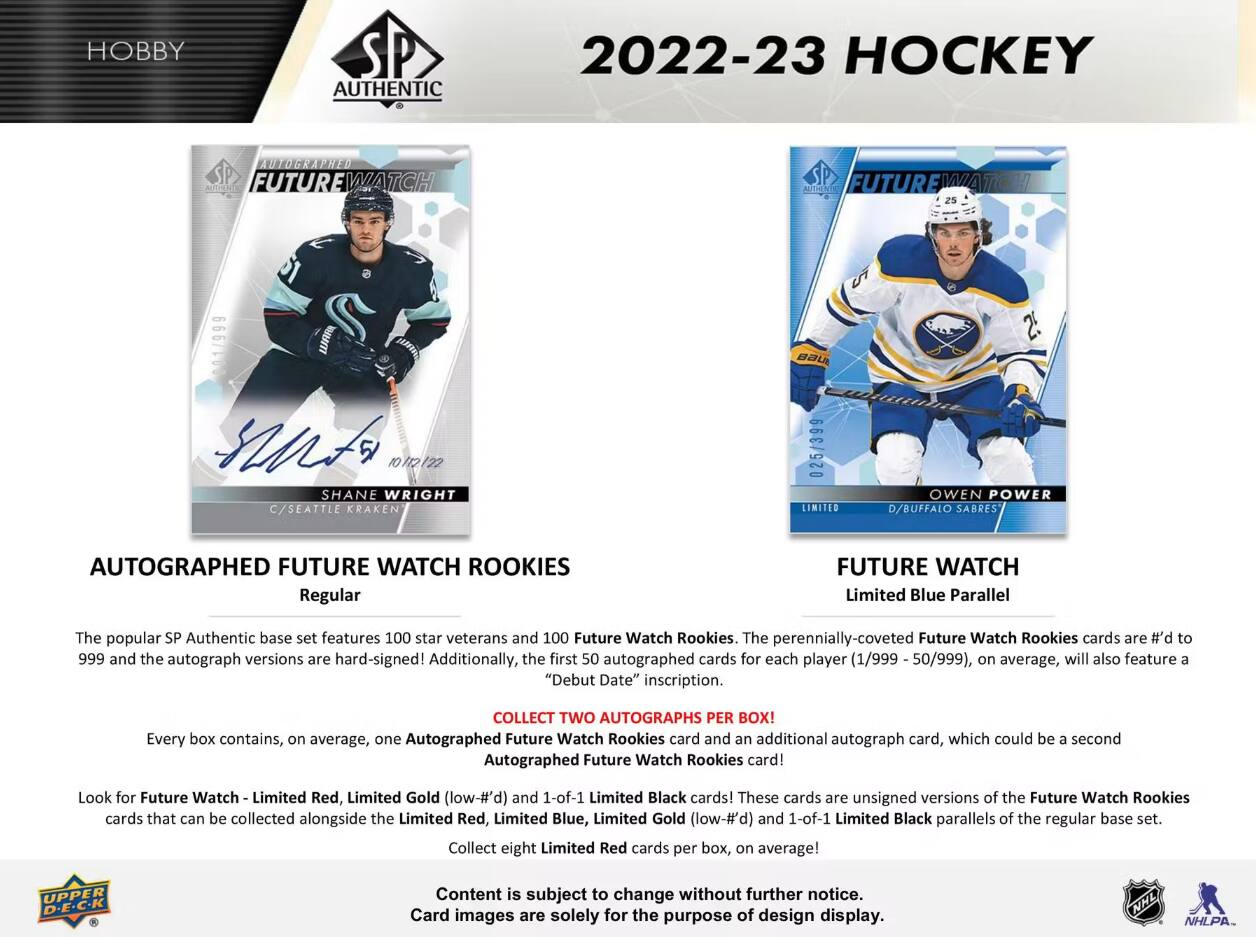 HOBBY  
AUTHENTIC  
2022-23 HOCKEY  
AUTOGRAPHED FUTURE WATCH  
AUTHENTIC FUTURE WATCH  
1  
WARA  
BAUE  
auto 10 112 122  
SHANE WRIGHT C/SEATTLE KRAKEN  
025/399 LIMITED  
OWEN POWER D/BUFFALO SABRES  
AUTOGRAPHED FUTURE WATCH ROOKIES Regular  
FUTURE WATCH Limited Blue Parallel  

The popular SP Authentic base set features 100 star veterans and 100 Future Watch Rookies. The perennially-coveted Future Watch Rookies cards are #’d to 999 and the autograph versions are hard-signed! Additionally, the first 50 autographed cards for each player (1/999 - 50/999), on average, will also feature a "Debut Date" inscription.  

COLLECT TWO AUTOGRAPHS PER BOX! Every box contains, on average, one Autographed Future Watch Rookies card and an additional autograph card, which could be a second Autographed Future Watch Rookies card!  

Look for Future Watch Limited Red, Limited Gold (low