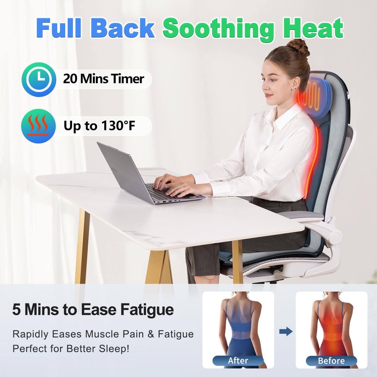 Full Back Soothing Heat

- 20 Mins Timer
- Up to 130°F

5 Mins to Ease Fatigue
Rapidly Eases Muscle Pain & Fatigue
Perfect for Better Sleep!

After Before
