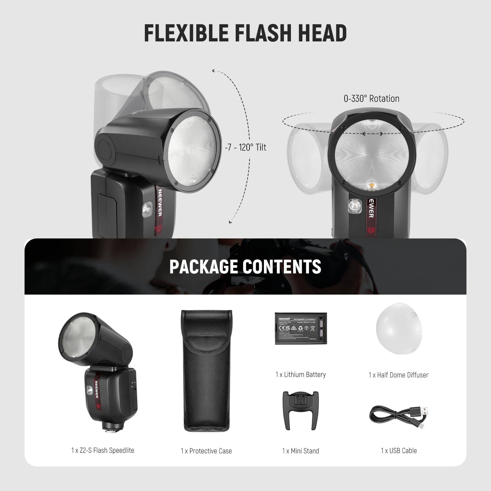 FLEXIBLE FLASH HEAD  
0-330° Rotation  
-7 - 120° Tilt  

PACKAGE CONTENTS:  
1 x Z2-S Flash Speedlite  
1 x Lithium Battery  
1 x Half Dome Diffuser  
1 x Protective Case  
1 x Mini Stand  
1 x USB Cable