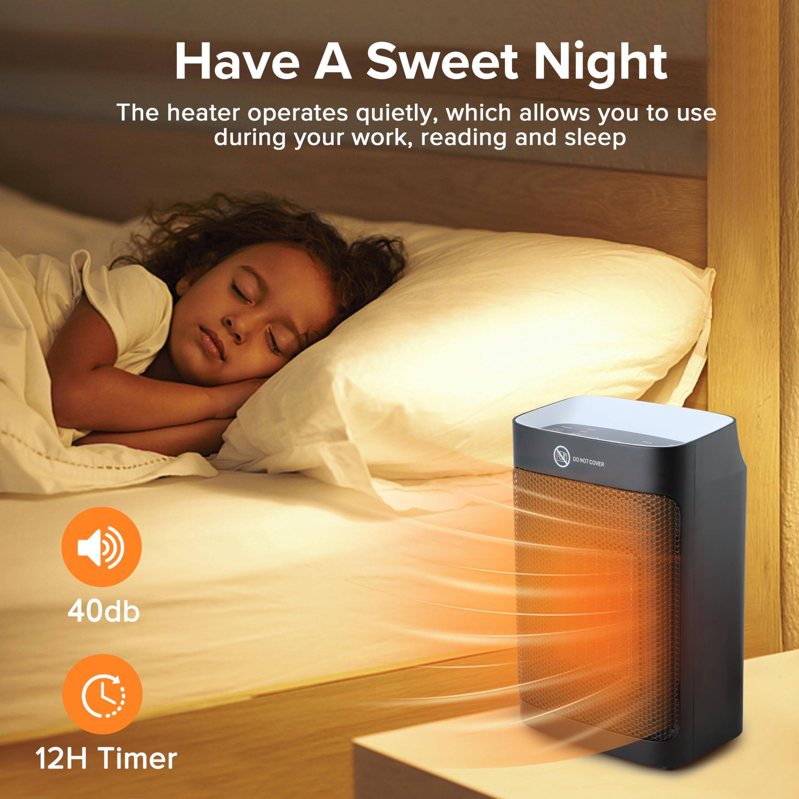 Have A Sweet Night

The heater operates quietly, which allows you to use during your work, reading and sleep

40db

12H Timer