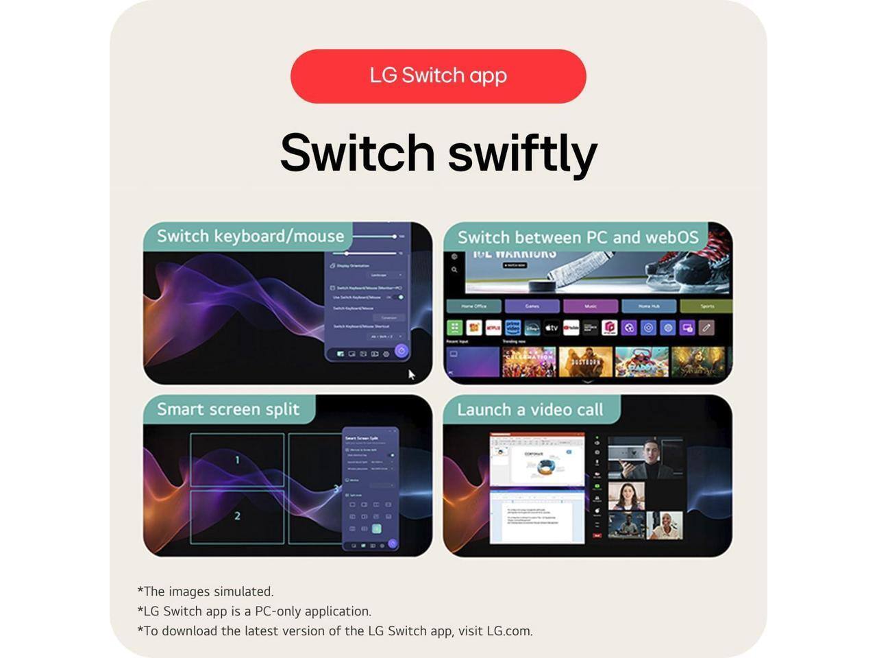 LG Switch app

Switch swiftly

- Switch keyboard/mouse
- Switch between PC and webOS
- Smart screen split
- Launch a video call

*The images simulated.
*LG Switch app is a PC-only application.
*To download the latest version of the LG Switch app, visit LG.com.
