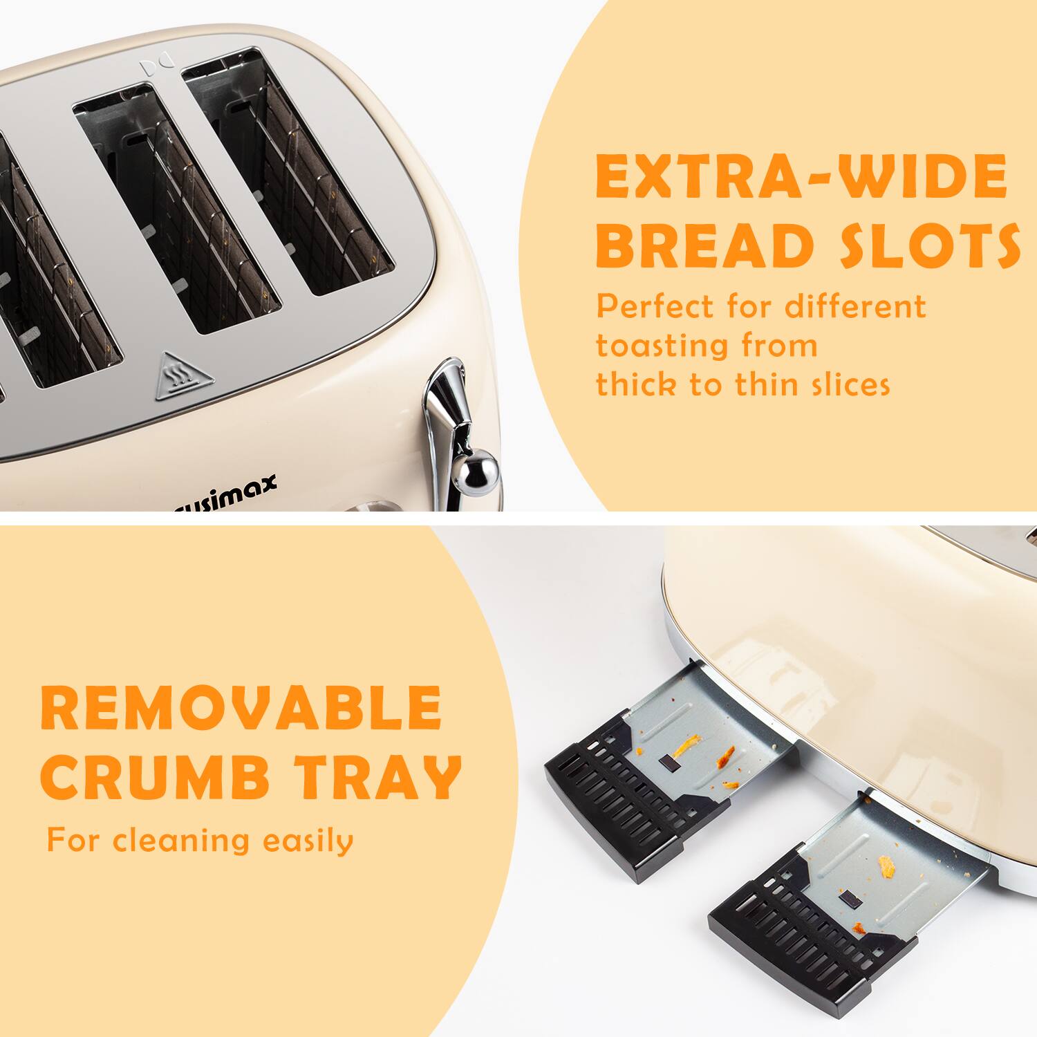 EXTRA-WIDE BREAD SLOTS  
Perfect for different toasting from thick to thin slices  

REMOVABLE CRUMB TRAY  
For cleaning easily