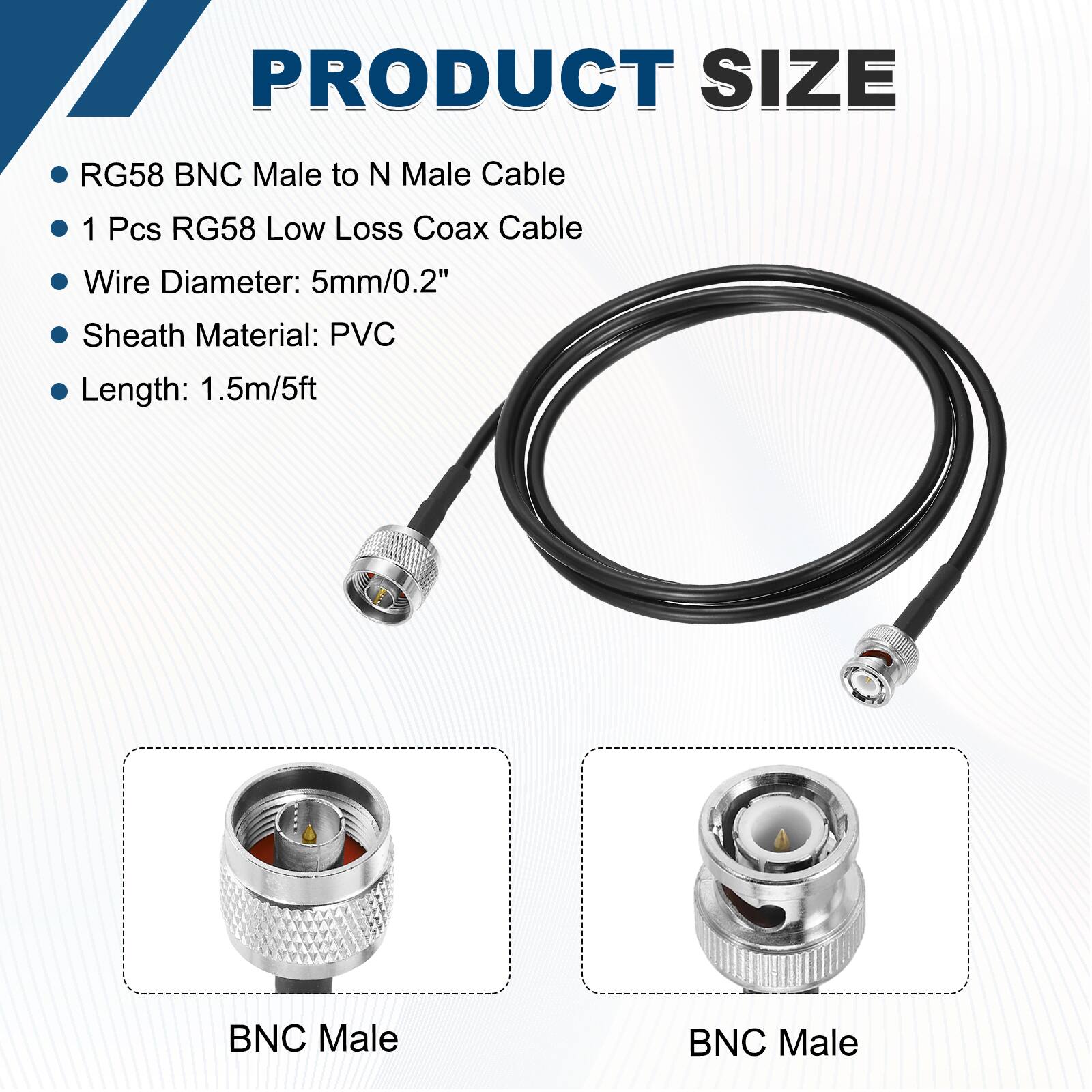 PRODUCT SIZE

- RG58 BNC Male to N Male Cable
- 1 Pcs RG58 Low Loss Coax Cable
- Wire Diameter: 5mm/0.2"
- Sheath Material: PVC
- Length: 1.5m/5ft

BNC Male

BNC Male